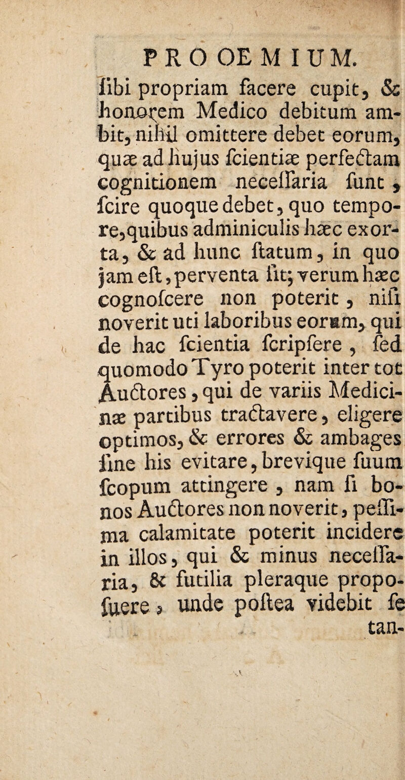 libi propriam facere cupit, & honorem Medico debitum am¬ bit, nihil omittere debet eorum, quae adliujus fcientiae perfe&am cognitionem necelfaria funt, fcire quoque debet, quo tempo¬ re,quibus adminiculis haec exor¬ ta, & ad hunc ftatum, in quo jam eft> perventa fit; verum haec cognofcere non poterit, nili noverit uti laboribus eorum, qui de hac fcientia fcripfere , fed quomodo Tyro poterit inter tot Au&ores, qui de variis Medici¬ nae partibus tra&avere, eligere optimos, & errores & ambages fine his evitare, brevique fuum fcopum attingere , nam fi bo¬ nos Au&ores non noverit, peili- ma calamitate poterit incidere in illos, qui & minus neceifa- ria, & futilia pleraque propo-