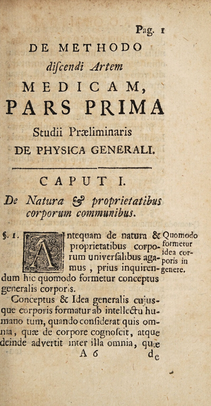 DE METHODO difcendi Artem MEDICAM, PARS PRIMA Studii Prseliminaris DE PHYSICA GENERALI. CAPUT I. De Natura £5* proprietatibus corporum communibus. ntequam de natura & Quomodo proprietatibus corpo- formetur • ni. * idea cor- rum univerlalibus aga-poris jn mus , prius inquiren- genere. dum hic quomodo formetur conceptus generalis corporis. Conceptus & Idea generalis cuius¬ que corporis formatur ab intelledhi hu¬ mano tum, quandoconfiderat quis om¬ nia, quae de corpore cognofcit, atque deinde advertit inter illa omnia, qu-e A 6 dc