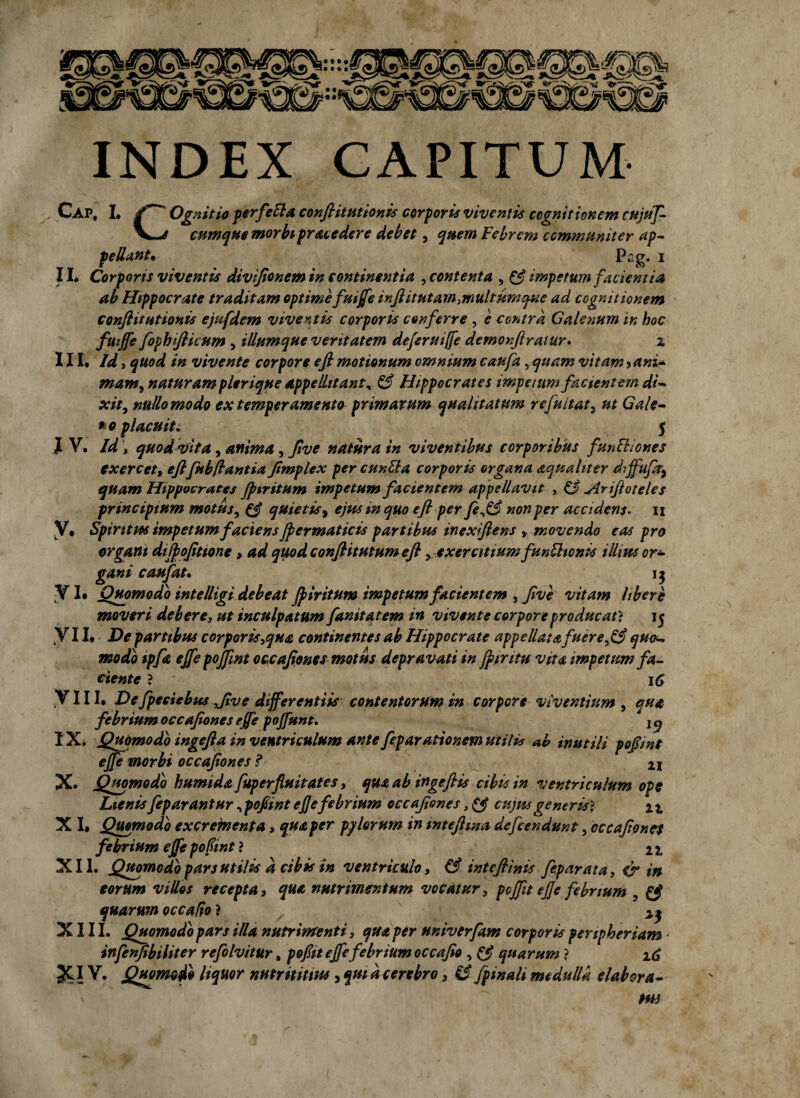 • • • • INDEX CAPITUM Cap, I. Ognitio per fella confk it titionis corporis viventis cognitionem cujuf- V—* cumque morbi procedere debet, quem Febrem communiter ap¬ pellant* Pag. i II. Corporis viventis divijionem in continentia , contenta , & impetum facientia ab Hippocrate traditam optime fuijfe infiitutam,multumque ad cognitionem confiitutionis ejufdem viventis corporis conferre , e contra Galenum in hoc fuijfe fophiflicum , iliumque veritatem deferutffe demonfiratur• x III. Id j quod in vivente corpore efl motionum omnium caufa , quam vitam ? ani- mam, naturam plerique appellitant* & Hippocrates impetum facientem di- xit, nullo modo ex temperamento primarum qualitatum r efu itat, ut Gale¬ no placuiti 5 } V. Id > quod vita, anima, Jive natura in viventibus corporibus funitiones exercet, eftfubftantia Jimplex per cunila corporis organa aquahter diffufir^ quam Hippocrates jpiritum impetum facientem appellavit , 13 jirifioteles principium motus, & quietis, ejus in quo e fi per je*& non per accidens- ii LV. Spiritus impetum faciens fiermaticis partibus inexfiens , movendo eas pro organi difiofitione > ad quod conftitutum efl ,exercitium f 'unitionis illius or¬ gani caufat. 15 YI» Quomodo intelligi debeat jpiritum impetum facientem , Jive vitam libere moveri debere, ut inculpatum fanitatem in vivente corpore producat? 15 VII. De partibus corporis,qua continentes ab Hippocrate appellat afuerefiS quou modio tpfa ejfe pojfint occafiones motus depravati in jpintu vita impetum fa¬ ciente ? 16 Y111. Defpeciebus Jive differentiis contentorum in corpore viventium , qua febrium occafiones ejfe poffunt. IX. Quomodo ingefta in ventriculum ante feparationem utilis *b inutili pofimt ejfe morbi occafiones I 21 X. Quomodo humida fuperfluitates, qua ab ingefiis cibis in ventriculum ope Lienisfeparantur, pofimt ej/efebrium occafiones, (fi cujusgeneris^ ix X I. Quomodo cxcreincnta, qua per pylorum in inteftina defcendunt, occafiones febrium ejfe pofint ? 2 x XII. Quomodo pars utilis d cibis in ventriculo, & intefiinis fep arat a, & in eorum villos recepta, qua nutrimentum vocatur, pcjfit ejfe febrium (fi quarum occallo ? ^ XIII. Quomodo pars illa nutrimenti, qua per univerfam corporis peripheriam • infenfibiliter refolvitur, pofiit ejfe febrium occafio , (fi quarum } 16 JCIV. Quomodo liquor nutrititm , qui d cerebro, ££[pinali medulla elabora- HH