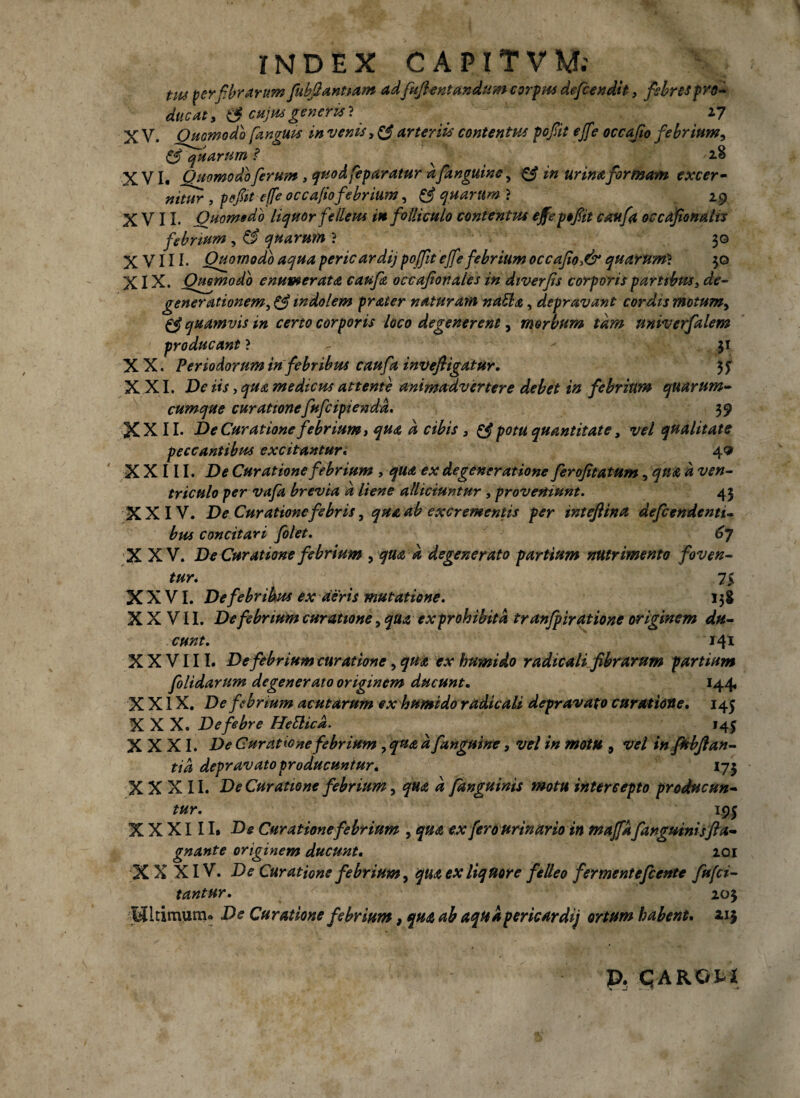 INDEX CAPITVM; tm ter fibrarum fubfiantiam adfuftentandum cordas defendit, febres pro¬ ducat, (3 cujus gener is 1 ^ 27 X V. Quomodo [anguis in venis, & arteriis contentus pofiit effe occajio febrium, & quarum ? ^ 2§ XVI. Quomodo [erum, quod [eparatur d[anguine, & in urina formam excer¬ nitur , /?#> -effe occajiofebrium, Aquarum} 29 XVII* Quomodo liquor felleus in folliculo contentus effe yofiit caufa occafionalis febrium , ££ quarum ? 30 XVIII* Quomodo aqua pericardij pofit effe febrium occafio>& quarum* 30 XIX. Quomodo enumerata caufa occafionales in diverfis corporis partibus, de¬ generationem^ indolem prater naturam natla, depravant cordis motum, 0? quamvis in certo corporis loco degenerent, morbum tam univerfalem producant ? - 31 XX. Periodorum in febribus caufa invefligatur. 3J X XI. De iis, qua medicus attente animadvertere debet in febrium qmrtim- cumque curationefufcipiendd. 39 XXII. De Curatione febrium) qua d cibis > £5? potu quantitate, vel qualitate peccantibus excitantur, 4« XXIII. D* Curatione febrium , ** degeneratione frofitatum, f ^ w«- triculo per vafa brevia d liene alliciuntur , proveniunt. 43 XXIV. De Curatione febris, qua ab excrementis per inteftina defendenti¬ bus concitari folet. 67 XXV. De Curatione febrium , quad degenerato partium nutrimento foven¬ tur* 75 XXVI. De febribus ex deris mutatione. 158 XXVII. De febrium curatione, exprohibitd tranfpiratione originem du¬ cunt. 141 XXVIII. Defebrium curatione, qua ex humi do radie ali fibrarum partium folidarum degenerato originem ducunt«, 144, XXIX. De febrium acutarum ex humido radie ali depravato curatione, 145 XXX. De febre Heblicd. 145 XXXI. £><? Curatione febrium, ^ fanguine, vel in motu 9 vel in fitbfi an - tid depravato producuntur, 17$ XXXII. De Curatione febrium, qua d fanguinis motu intercepto producun¬ tur. 195 XXXIII* De Curatione febrium , fero urinario in maffd fanguinisfta- gnante originem ducunt, 201 X X XIV. De Curatione febrium, qua ex liquore felleo fermentefiente fufei- tantur, 203 pitimum» De Curatione febrium, qua ab aqua pericardij ortum habent, 215 p. qAKGti