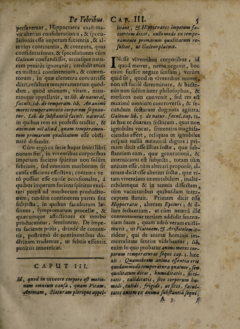 Ve Tebrihus. perfeverant, Hippocrates exilbma- vit alterius confiderationis , Sc fpccu- lationis efie impetum facientia ,& al¬ te rius continentia, & contenta, quas confiderationes,& fpeculationes cum Galenus confundifiet, utriufquenatu- ram penitus ignoravit, crediditenim exmiftura continentium , & conten¬ torum , in quas elementa concurrifie dixjt,refultare temperamentum quod¬ dam , quod animam, vitam, natu¬ ramque appellavit, utlib. de naturale facult. lib. de temperam. lib. An animi mores temperamenta corporum fequan- tur. Lib. de fubflantid facult. natural. in quibus rem ex profeffo traCtat, Sc animam nil aliud, quam temperamen¬ tum primarum qualitatum elle obfti- nate defendit. Cum ergo ex ferie hujus unicilibri notum fi er, in viventibus corporibus impetum faciens fpiritus non folum febrium, fed omnium morborum fit caufa efficiens effeCtiva; contenta ve ro pofiint efie caufae occafionales, a quibus impetum faciens fpiritus exci¬ tari poteft ad morborum productio¬ nem ; tandem continentes partes fint fubje&a , in quibus facultatum lae- fiones , fymptomatum procellae , Sc quaecumque affeCtiones ex morbo producuntur, fentiuntur. De impe¬ tu faciente prius, deinde de conten¬ tis, poftremo de continentibus do¬ ctrinam trademus, ut febris efientii., penitus innotefeat. CAPUT I I I, Id ^ quod in vivente corpore efl motio¬ num omnium caufa , quam Vitam, Animam 3 Naturam plerique appeh C A p. III. j litant, & Hippocrates impetum fa¬ cientem dixit, nullo modo ex tempe¬ ramento primarum qualitatum re- fuit at, ut Galeno placuit* INefie viventibus corporibus , id quod movet, nemo negavit, hoc enim fuifiet negare fenfum ; verum quid fit, quod in viventibus movet, non eft facile determinare, Sc hadte- nus non folum inter philofophos, Sc medicos non convenit , fed res eft maxime omnium controverfa, Sc fe¬ cundum fe&arum dogmata agitata: Galenus lib, 5. de natur, facul^cap» n. in hac re duarum feCtarum , quas non ignobiles vocat, fententiasmaghifa- ciendas affert, reliquas ut ignobiles refpuit nulla memoria dignas ; pri¬ mam dicit efie illius fe&ae, quae fub- ftantiam eam , quae generationi, Sc inrernicioni eft fubje&a, totam tum unitam efie, tum alterari proponit; al¬ teram dicit efie alterius fe&ae, quae vi¬ tam viventium immutabilem , inalte- rabilemque Sc in tenuia difieCtam % tum vacuitatibus quibufdam inter¬ ceptam flatuit. Primam dicit efie Hippocratis , alteram Epicuri; Sc il¬ lum feCtantium, at cum neutra ille conternaretur tertiam addidit fenten- tiamfuam , quam adeo veram exifti- mavit, ut Platonem, & Ariftotelem ir¬ rideat , qui de animae hominis im¬ mortalitate fentire videbantur ; Hb9 enim in quo probatur animi mores cor¬ porum temperaturas fequi cap. 3. hxc ait ; Quamobrem anima effentia erit quodammodo temperatura quatuor yfete qualitatum dicas, humiditatis, feri¬ tatis , caliditatis, five corporum hu- midi, calidi, frigidi, ac f cci, facul tatCSantmfX anima fubflantiafequi?- A j ft