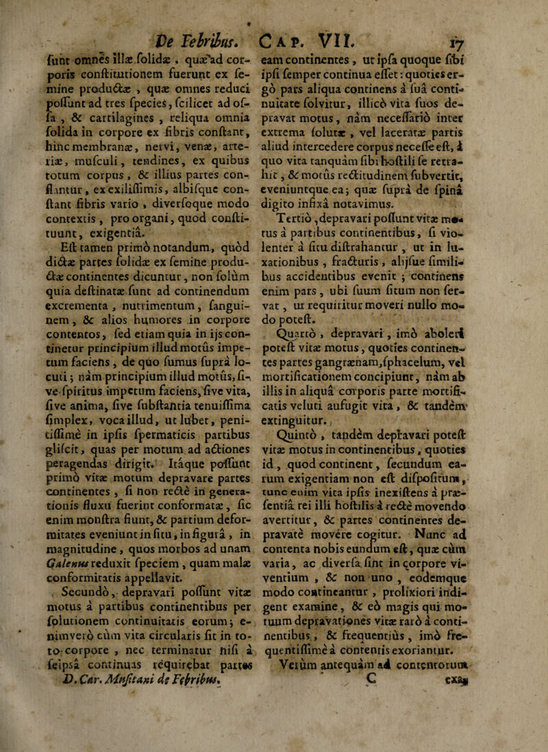 funt omnes illas folidas, quae*ad cor¬ poris conftimtionem fuerunt ex fe¬ mine produdas > quae omnes reduci pofiunt ad tres fpecies, fcilicet ad of¬ fa , & cartilagines , reliqua omnia folidain corpore ex fibris confiant, hinc membranae, nervi, venae, arte¬ riae , mufculi, tendines, ex quibus totum corpus , 8c illius partes con¬ flantur , ex exiliffimis, albifque con¬ fiant fibris vario * diverfoque modo contextis , pro organi, quod confti- tuunt, exigentia. Efi tamen primo notandum, quod didas partes folidas ex femine produ- dae continentes dicuntur, non folum quia deftinatas funt ad continendum excrementa , nutrimentum, fangui- nem, & alios humores in corpore contentos> fed etiam quia in ijs con¬ tinetur principium illud motus impe¬ tum faciens, de quo fumus fupra lo¬ cuti ; nam principium illud motus, fi-, ve fpiritus impetum faciens, five vita, five anima, five fubftantia tenuiflima fimplex, voca illud, utlubet, peni- dflime in ipfis fpermaticis partibus glifcit, quas per motum ad adiones peragendas dirigit. Itaque pofliirit primo vitas motum depravare partes continentes , fi non rede iri genera¬ tionis fluxu fuerint conformatas, fic enim monftra fiunt, & partium defor¬ mitates eveniuntinfitu,infiguta , in magnitudine, quos morbos ad unam Galenus reduxit fpeciem , quam malas conformicatis appellavit. Secundo, depravari poflunt vitae motus a partibus continentibus per fplutionem continuitatis eorum ; e- nimvero cum vita circularis fit in to¬ to corpore , nec terminatur nifi a feipsa continuas requirebat partis D. Caw Mttfitaxi ds Ftfribus* eam continentes, ut Jpfa quoque fibf ipfi femper continua effet: quoties er¬ go pars aliqua continens a fua conti* nuitate folvitur, illici vita fuos de¬ pravat motus, nam neceflarid inter extrema folut* , vel laceratae partis aliud intercedere corpus necefle efi, £ quo vita tanquam fibi hoftili fe retra¬ hit , Sc motus reditudinem fubvertit, eveniuntque ea; quas fupra de fpina digito infixa notavimus. Tertio, depravari pofiunt vitas mo* tus a partibus continentibus, fi vio¬ lenter a ficu diftrahancur , ut in lu¬ xationibus , fraduris , alijfue fimili- hus accidentibus evenit ; continens enim pars , ubi fuum fitum non fer¬ vat , ux requiritur moveri nullo mo« do poteft. Qh arto, depravari, imo aboleri poteft vitas motus, quoties continen¬ tes partes gangraenam,fphacelum, vel mortificationem concipiunt, nam ab illis in aliqua corporis parte mortifi¬ catis veluti aufugit vita, &c tandem' extinguitur. Quinto , tandem depravari poteft vitae motus in continentibus, quoties id , quod continent, fecundum ea¬ rum exigentiam non efi difpofifuns, tunc enim vita ipfis inexiftens a pras- fentia rei illi hoftilisd rede movendo avertitur, 6c panes continentes de¬ pravate movere cogitur. Nunc ad contenta nobis eundum eft, quas cum varia, ac diverfa^fint in corpore vi¬ ventium , Sc non uno , eodemque modo contineantur , prolixiori indi¬ gent examine, & eo magis qui mo¬ tuum depravationes vitae raro a conti¬ nentibus, & frequentius , imo fre- quentiflime a contentis exoriantur. Veium antequam ad contentorum C exa$