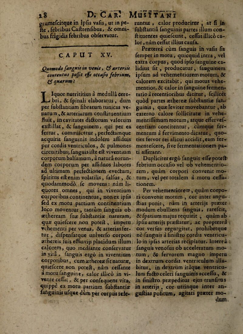 8 D; Car; MusItaki gcutnefcitquc in Ipfis vafis, uc in pe- fte , febribus Caftrenfibus, &c omni¬ bus frigidis febribus obfcrvacur. caput XV. Quomodo fanguis in venis, & arteriis contentus fojfit ejfe accafio febrium, Aquarum* Liquor nutrititius a medulla cere¬ bri, 8c (pinali elaboratus , dum per fubflantiam fibrarum tunicas ve¬ narum arteriarum conftituentium fiufr, in cavitates di&orum vaforum exftillat, dc fanguinem, qui per ea fertur , commiicetur , perredamque acquirit fanguinis indolem affiduis per cordis ventriculos, &c pulmones circuitibus* fanguisifte eft viventium corporum baifamum, a natura eorun¬ dem corporum per afliduos labores ad ulcimam perfedionem evedum, fpiritus eft enim volatilis, falfus , Sc quodammodo, ■ fe movens,: nam li¬ quores omnes , qui in viventium corporibus continemur^ non ex ipfis fed ex motu partium continentium Joco moventur, tantum fanguis ob aetheream Aiae fubftantiae naturam, qus quiefcere mon poteft , impetu, vehementi per venas, & arterias fer¬ tur , difpenratque unlverfo corpori aethereis iuis eftiuvijs placidum illum; calorem, quo mediante confervatar in vit a, fanguis ergo in viventium corporibus, cum sthereae(it naturae, quiefcere non poteft, nam ceftante a motufangwine, calor iliico in vi¬ vente cdlat, dc per confequens vir»,: quippe ex motu partium fubftantise fanguinis ufq«e dum per corpus refe¬ runtur , calor producitur ; at fi in fubftantia fanguinis partes illum con- ftituentes quiefcunc^ ceffat illico ca¬ lor , nam ceffat illius caufa. Praeterea cum fanguis ih vafis fit femper in motu, quicquid intra, vel extra corpus * quod ipfo (anguine ca¬ lidius fit , producatur , fanguinem ipfum ad vehementiorem motum, &* calorem excitabit, qui motus vehe- mentior, & calor in (anguine fermen- tatioarecentioribus dicitur, fcilicet quod partes aethereae fubftantiae fan¬ guinis , quae leviter movebantur , ab externo calore follicitatae in vehe- mentiftimum motum, atque effervef- centiam concitentur, cumque fer^ mentum a fervimento dicatur, quo¬ ties fervor rei alicui accidit,eam fer-* mentefcere, fi ve fermentationem pa¬ ti afleranr. Dupliciter erg& fanguis efTepotefb febrium occafio vel *ob vehementio- rem, quam corpori convenit mo¬ tum, vel per totalem a motu cena¬ tionem. Per vehementiorem, qudm corpo¬ ri conveniE motum , cor inter angu- - ftias ponit, n^m in arterijs praeter modum ebulliens fanguis, rarefcit, «Scfpatium majus requirit , quam ab • ipfis arterijs praeftatur, ac propcerea > cor verfus regurgitat, prohibetque ne fanguis a finiftro cordis ventricu¬ lo in ipfas arterias recipiatur. Interea i fanguis venofus ob acceleratum mo¬ tum , dc fervorem magno impetu . in dextrum^ cordis, ventriculum illa¬ bi tur^ in dextrum itaque ventricu¬ lum fa&o celeri fanguinis acceffu, 8C in finiftro praepeditus ejus tranfitus in arterijs , cor> utrinque inter an- guftia$poiScumr agitari pmer mo*