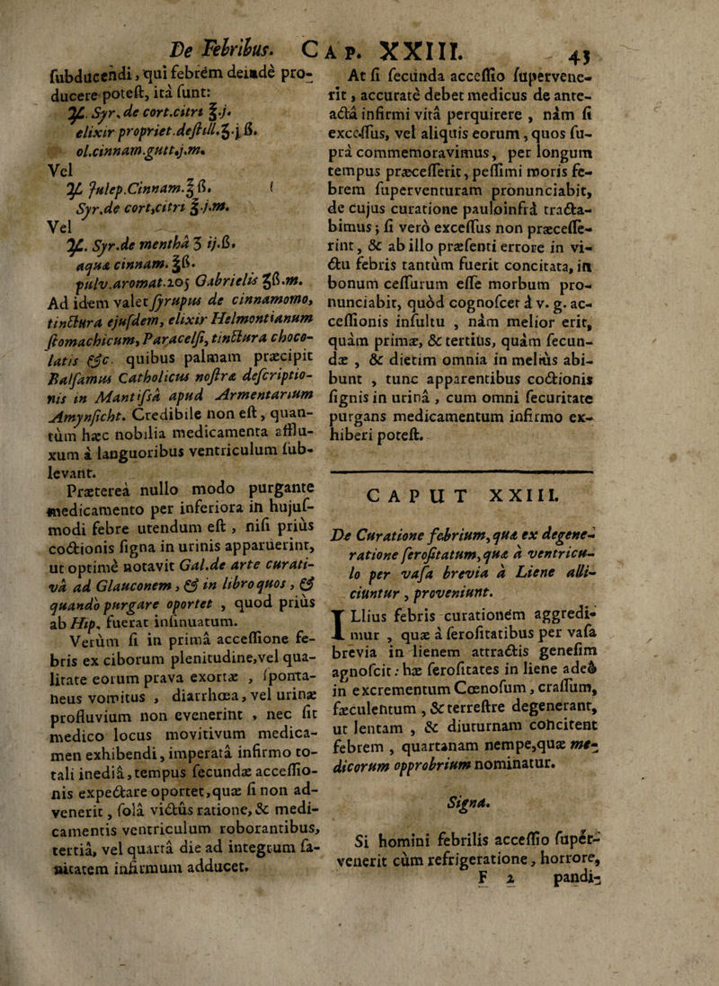 De Febribus. Ca p. XXIII. fubducendi, qui febrem deinde pro¬ ducere poteft, ita funti de cort.citri \.)* elixir propriet.deftill.^.y 15. ol, cinnam .guttam* Vel fulep.Cinnam.^* i Syr.de cort,citn •/•»*. Vei Tf.. Syr.de mentha 5 ij.&* aqua cinnam. §15. pulv.aromat.205 Qabrielis ^.m. Ad idem valet fyrupus de cinnamomo, tinttura ejufdem, elixir Helmontianum ftomachicum, P araceljii tinniar a choco- latis fjc. quibus palmam praecipit Balfamus Catholicus noftra defcriptio- nis m Mantifsk apud Armentarium Amynficht. Credibile non eft, quan¬ tum hajc nobilia medicamenta afflu- xum a languoribus ventriculum fub- levant. Praeterea nullo modo purgante medicamento per inferiora in hujuf- modi febre utendum eft , nifi prius codionis figna in urinis apparuerint, ut optime notavit Gal.de arte curati- va ad Glauconem, & in libro quos , & quando purgare oportet , quod prius ab Hip, fuerat infmuatum. Verum fi in prima acceflione fe¬ bris ex ciborum plenitudine,vel qua¬ litate eorum prava exortae , Iponta- neus vomitus , diarrhoea, vel urina; profluvium non evenerint , nec Iit medico locus movitivum medica¬ men exhibendi, imperata infirmo to¬ tali inedia,tempus fecundaeacceflio- nis expedare oportet,quae fi non ad¬ venerit , fola vidus ratione, & medi¬ camentis ventriculum roborantibus, tertia, vel quarta die ad integrum fa- nicatem infirmum adducet. 4$ At fi fecunda acceflio jfupervene- rit, accurate debet medicus de ante- add infirmi vita perquirere , nam fi exce.flus, vel aliquis eorum, quos fu- pra commemoravimus, per longum tempus praeceflerit, peflimi moris fe¬ brem fuperventuram pronunciabit, de Cujus curatione pauloinfrd trada- bimus \ fi vero exceflus non prajcefle- rint, Sc ab illo praefenti errore in vi- du febris tantum fuerit concitata, in bonum ceflimim efle morbum pro¬ nunciabit, quod cognofcet d v. g. ac- ceflionis infultu , nam melior erit, quam prima;, &c tertius, quam fecun¬ da: , & dietim omnia in meltus abi¬ bunt , tunc apparentibus codionis fignis in urina , cum omni fecuritatc purgans medicamentum infirmo ex¬ hiberi poteft.^ CAPUT XXIII. De Curatione febrium, qua ex degene¬ ratione ferofitatum,qua a ventricu¬ lo per vafa brevia a Liene alli¬ ciuntur , proveniunt. Liius febris curationem aggredi¬ mur , quae a lerolitatibus per vafa brevia in lienem attradis genefim agnofcit: hae ferofitates in liene ade& in excrementumCosnofum, craflum, faeculentum , & terreftre degenerant, ut lentam , & diuturnam concitent febrem , quartanam nempe,quae me¬ dicorum opprobrium nominatur. Signa* Si homini febrilis acceflio fuper- venerit cum refrigeratione, horrore, F z pandi-