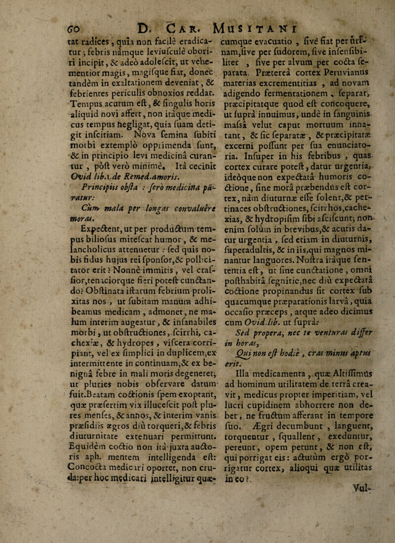 co D* Car. mus itak r tat radfces , quia non facile eradica¬ tur ^ febris namque leviufcule obori¬ ri incipit , Sc adeo adolefcit, ut vehe- mentiormagis, magifque fiat, donec tandem in exaltationem deveniat, &C febrientes periculis obnoxios reddat. Tempus acutum eft, & Ungulis horis aliquid novi affert, non itaque medi¬ cus tempus ftegligat,quia fuara deti- git infcitiam. Nova femina fubiti morbi extemplo opptimenda funt, Sc in principio levi medicina curan- tur , pbft vero minime. Ita cecinit Qvid liba.de Remed.amoris. Principiis obfta : fero medicina pa¬ ratur: Cum mala per longas convaluere moras. Expe&ent, ut per prodddiim tem- pusbiliofus mitefeat humor, 8c me¬ lancholicus attenuetur * fed quis no¬ bis fidus hujus rei fponfor,&: pollici¬ tator erit ? Nonne immitis , vel craf- lior,tenaciorque fieri poteft cun&an- do? Obftinata iftarum febrium proli¬ xitas nos , ut fubitam manum adhi¬ beamus medicam , admonet , ne ma* lum interim augeatur, & infanabiles morbi, ut obftru<5Hones,dcirrhi, ca- chex*aj, & hydropes , vifcera corri¬ piant, vel ex fimplici in duplicem,ex intermittente in continuam^ ex be¬ nigna febre in mali moris degeneret^ ut pluries nobis obfervare datum- fuit.Beatam cocionis fpem exoptant, quae prae fert im vix illucefcit poft plu- res menfes, & annos, $c interim vanis prsefidii-s aegros diu torqueri,&febris diuturnitate extenuari permittunt. Equidem co&io non itajuxta auCfco- ris aph. mentem intelligenda eft: Goncocla medicari oportet, non cru- da:per hoc medicari intellfgitur quae¬ cumque evacuatio , five fiat per urfc nam,five per fudorem, five infenfibi- liter , five per alvum per coCta fe- parata. Praeterea cortex Peruvianus materias excrementitias , ad novam adigendo fermentationem feparar, prascipitatque quod eft concoquere, ut fupra innuimus, unde in fanguinis mafsa velut caput mortuum inna¬ tant, fic feparatas, & praecipitatae excerni poffunt per fua enunciato- ria. Infuper in his febribus , quas cortex curare poteft, datur urgentia? ideoquenon expe<ftata humoris co- Ctione, fine mora praebendus eft cor¬ tex, nam diuturnae elfe folent,St per¬ tinaces obftruCfciones, fcirrhos,cache- xias, dchydtopifim fibi afcifcuntj non enim folum in brevibus,& acutis da¬ tur urgentia , fed etiam in diuturnis, fuperadultis, & in iis,qui magnos mi¬ nantur languores. Noftra itaque fen- temia eft, ut fine cunctatione , omni pofthabita fegnitic,nec diu expeCtata codtione propinandus fit cortex fub quacumque praeparationis larva,quia occafio praeceps , atque adeo dicimus cum Ovid.lib. ut fiiprar Sed propera, nec te venturas differ in horas, Qui non eft hodie, cras minus aptus erit. Illa medicamenta , quae Altiftimtis ad hominum utilitatem de terra crea¬ vit, medicus propter imperitiam, vel lucri cupidinem abhorrere non de¬ bet, ne frudtum afferant in tempore fiio. dEgri decumbunt , languenr, torquentur , fquallenr, exeduntur, pereunt, opem petunt, & non eft, qui porrigat eis: aChitum ergo por¬ rigatur cortex, alioqui quas utilitas in eo ?. ¥-uN