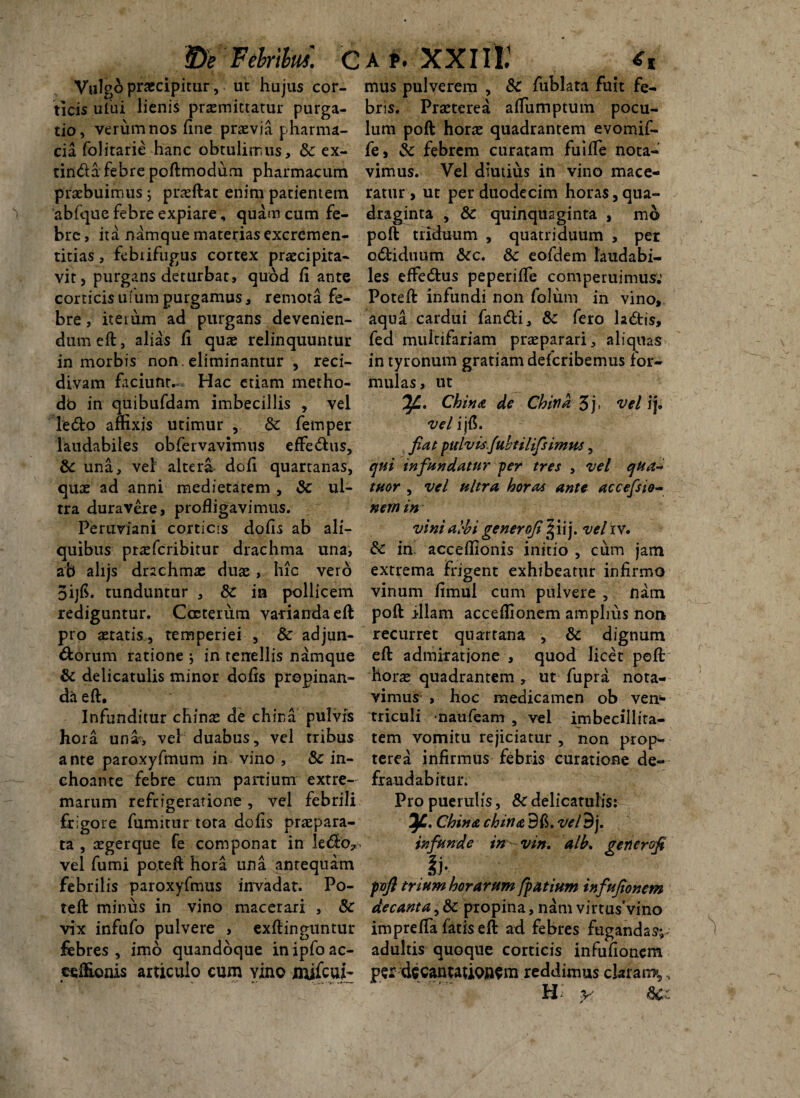 $)e Felrilui. C Vulgo praecipitur, ut hujus cor¬ ticis ului lienis praemittatur purga¬ tio, verum nos fine praevia pharma- cia folitarie hanc obtulimus, 8c ex- tinda febre poftmodum pharmacum praebuimus; praeftat enim patientem abfquc febre expiare, quam cum fe¬ bre , ita namque materias excrcmen- titias, febiifugus cortex praecipita¬ vit, purgans deturbat, quod fi ante corticis ufum purgamus, remota fe¬ bre , it e t um ad purgans devenien¬ dum eft, alias fi quae relinquuntur in morbis non . eliminantur , reci¬ divam faciunt. Hac etiam metho- db in quibufdam imbecillis , vel ledo amxis utimur , Sc femper laudabiles obfervavimus effedus, Sc una, vel altera dofi quartanas, quae ad anni medietatem , Sc ul¬ tra duravere, profligavimus. Periiviani corticis dofis ab ali¬ quibus pr^eferibitur drachma una, ab alijs drachmx duae, hic vero oijfi. tunduntur , Sc in pollicem rediguntur. Cceterum varianda eft pro aetatis., temperiei , Sc adjun- dorum ratione , in tenellis namque & delicatulis minor dofis propinan¬ da eft. Infunditur chinae de china pulvis hora una, vel duabus, vel tribus ante paroxyfmum in vino , Sc in¬ choante febre cum panium extre¬ marum refrigeratione, vel febrili frigore fumitur tota dofis praepara¬ ta , aeger que fe componat in ledo*, vel fumi potefi hora una antequam febrilis paroxyfmus invadat. Po- teft minus in vino macerari , Sc vix infufo pulvere , exftinguntur febres , imo quandoque in ipfo ac- ceftionis articulo cum yino milcui- * *■ ^ -*'■—- a P. XXIII.’ <T, mus pulverem , Sc fublata fuit fe¬ bris. Praeterea afiumptum pocu¬ lum poft horae quadrantem evomif- fe, Sc febrem curatam fuifie nota¬ vimus. Vel diutius in vino mace¬ ratur > ut per duodecim horas,qua¬ draginta , Sc quinquaginta , mo poft triduum , quatriduum , per cdiduum Scc. Sc eofdem laudabi¬ les effedus peperifte comperuimus.’ Poteft infundi non folum in vino, aqua cardui fandi, Sc fero ladis, fed multifariam praeparari, aliquas in tyronum gratiam deferibemus for¬ mulas, ut J/L, Chi*!ce de Chind 3j. vel ij. vel i jfi. fiat pulvis.fuhtilifs imus, qui infundatur per tres , vel qua- tuor , vel ultra horas ante accefsio- nem in vini albi generofipfixy vel iv. Sc in accefiionis initio , cum jam extrema frigent exhibeatur infirmo vinum fimul cum pulvere , nam poft illam acceflionem amplius non recurret quartana , Sc dignum eft admiratione , quod licet poft horae quadrantem , ut fupra nota¬ vimus , hoc medicamen ob ven* triculi naufeam , vel imbecillita¬ tem vomitu rejiciatur , non prop- terea infirmus febris curatione de¬ fraudabitur. Pro puerulis, Sc delicatulis: China china Bfi. vel9j. infunde in vin. alb. gener (fi pvfi trium horarum fpatium infufionem decanta, Sc propina, nam virtusVino imprefla fatis eft ad febres fugandas^ adultis quoque corticis infufionem per d$canwub$$m reddimus claram»,, H y Scz