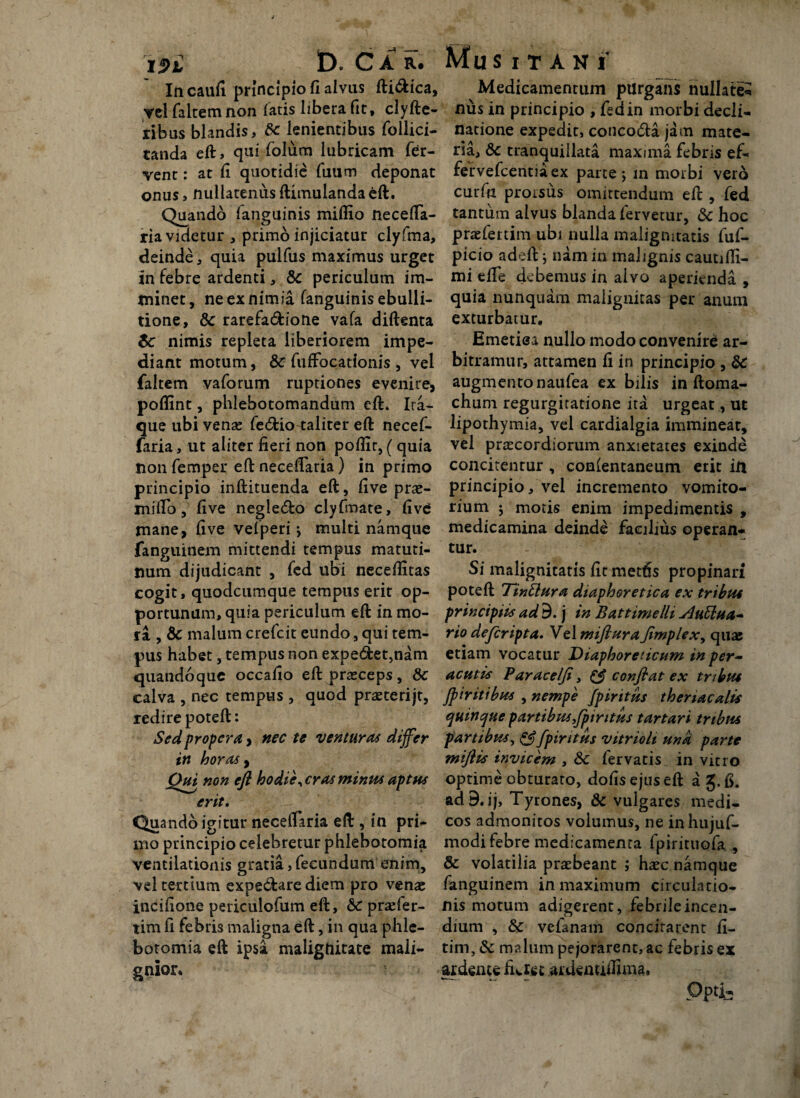 Ia caufi principio fi alvus fti&ica, yel falcem non fatis libera fit, clyfte- ribus blandis, 6c lenientibus follici- tanda eft, qui folum lubricam fer¬ vent : at fi quotidie fuum deponat onus, nullatenusftimulandaeft. Quando fanguinis miflio necefta- ria videtur , primo injiciatur clyfma, deinde, quia pulfus maximus urget in febre ardenti, & periculum im¬ minet, ne ex nimia fanguinis ebulli¬ tione, & rarefa&ione vafa diftenta $c nimis repleta liberiorem impe¬ diant motum, & fuffocationis , vel faltem vaforum ruptiones evenire, poflint, phlebotomandum eft. Ira¬ que ubi venae fe<5tio-taliter eft necef- faria, ut aliter fieri non poflit, (quia non femper eft neceftaria) in primo principio inftituenda eft, five prae- miftb, five neglecto clyfmate, five mane, five velperi; multi namque fanguinem mittendi tempus matuti¬ num dijudicant , fcd ubi neceftitas cogit, quodcumque tempus erit op¬ portunam, quia periculum eft in mo¬ ra , & malum crefcit eundo, qui tem¬ pus habet, tempus non expe<ftet,nam quandoque occafio eft praeceps, dc calva , nec tempus , quod praeterijt, redire poteft: Sed propera, nec te venturas differ in horas, Qui non eft hodie, cras minus aptus erit. Quando igitur neceftaria eft , in pri¬ mo principio celebretur phlebotomia ventilationis gratia, fecundum enim, vel tertium expe&are diem pro venae incifione periculofum eft, Sc praefer- tim fi febris maligna eft, in qua phle¬ botomia eft ipsa malignitate mali¬ gnior. Medicamentum purgans nullate¬ nus in principio , fed in morbi decli¬ natione expedit, concoda jam mate¬ ria, Sc tranquillata maxima febris ef- fervefcentiaex parte j in morbi vero curfu prorsus omittendum eft , fed tantum alvus blanda fervetur, 8c hoc praefertim ubi nulla malignitatis fuf- picio adeft \ nam in malignis cautifti- mi efte debemus in alvo aperienda , quia nunquam malignitas per anum exturbatur. Emetisa nullo modo convenire ar¬ bitramur, attamen fi in principio , 8c augmento naufea ex bilis in ftoma- chum regurgitatione ita urgeat, ut lipothymia, vel cardialgia immineat, vel praecordiorum anxietates exinde concitentur , conientaneum erit in principio, vel incremento vomito¬ rium ; motis enim impedimentis , medicamina deinde facilius operan¬ tur. Si malignitatis fitmetfts propinari poteft TinSlura diaphoretica ex tribut principiis ad 9. j in Battimelli sluElua- rio dejcripta. Vel mifturaflmplex, quas etiam vocatur Diaphoreticum in per¬ acutis Parace/Ji, & conflat ex tribut Jp tritibus , nempe fpiritus thenacalis quinque partibus,fptritus tartari tribus partibus, & fpiritus vitrioh una parte miflis invicem , &c fervatis in vitro optime obturato, dofis ejus eft ag.fi. ad9.ij> Tyrones, & vulgares medi¬ cos admonitos volumus, ne inhujuf- modi febre medicamenta fpirituofa , & volatilia praebeant ; haec namque fanguinem in maximum circulatio¬ nis motum adigerent, febrileincen- dium , & velanam concirarent fi- tim, & malum pejorarent, ac febris ex ai deme fuiet ardenutfima. Opti-