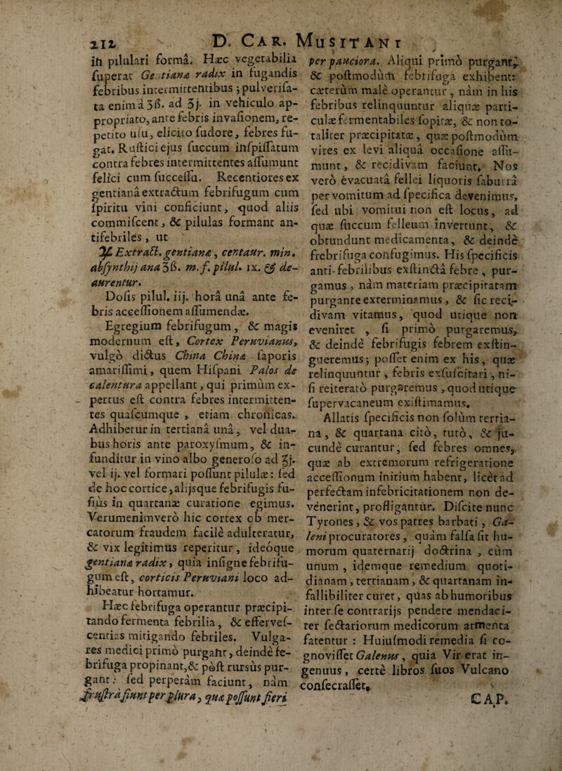 \ / ih pilulari forma* Hasc vegetabilia per -pauciora. Aliqui primo purgant^ fuperat Ge tiana radix in fugandis & poftmodum febrifuga exhibent: febribus intermittentibus \ pulverifa- cteterum male operantur , nam in his taenima3$* ad 5j- in vehiculo ap- febribus relinquuntur aliquae parti- propriato, ante febris invafionem, re- culas fermentabiles fopirae, Sc non to- petito ufu, elicito fudore, febres fu- taliter praecipitatae, qua: poftmodura gat. Ruftici ejus fuccum iftfpiflatum vires ex levi aliqua occaGone afTu- contra febres intermittentes aflumunt munt, &: recidivam faciunt* Nos felici cum fucceflu, Recentioresex ver<3 evacuata fellei liquoris faburra gentiana extradtum febrifugum cum per vomitum ad fpecifica devenimus, fpiritu vini conficiunt, quod aliis fej ubi vomitui non eft locus, ad commifeent, & pilulas formant an- qux fuccum felleum invertunt, &c tifebriles , ut obtundunt medicamenta, & deinde Extrafl*gentiana, centaur. mw, frebriftiga confugimus. Hisfpccificis abfynthij ana^fi. m.f.piluU ix. & de- anti-febrilibus exftincfta febre , pur- aurentur. gamus , nam materiam pr^cipitatam Dofis pilul, iij. hora una ante fe- purgante exterminamus, & ficreci,- brisacceflionemafTumendae. divam vitamus, quod utique non Egregium feorifugum, & magis eveniret , fi primo purgaremus, modernum eft. Cortex Peruvianm, & deinde febrifugis febrem exftin- vulgo di&us China China iaporis gueremus-, pofTet enim ex his, quas amariffimi, quem Hifpani Palos de relinquuntur , febris exfufeitari , ni- € alentur a appellant, qui primum ex- (i reiterato purgaremus , quod utique - pertus eft contra febres incermitten- fupervacaneum exiftimamus. tes quafcumque , etiam chronicas.. Allatis fpecificis non folum rerria- Adhiberiirin tertiana una, vel dua- na # & quartana cito, tuto, & ju- fcus horis ante paroxylmum, & in- eunde curantur, fed febres omnes*, funditur in vino albo genero fo ad gj. quae ab extremorum refrigeratione vel ij. vel formari pofTunt pilulae: fed acceffionum initium habent, licet ad de hoc cortice, alijsque febrifugis fu- perfedam infebricitationem non de- fius in quartanas curatione egimus, venerint, profligantur, Difcite nunc Verumenimverb hic cortex ob mer- Tyrones, & vos patres barbati, Ga- catorum fraudem facile adulteratur, /<?»/procuratores, quam falfafit hu- & vix legitimus repetitur , ideoque morum quaternarij do&rina , cum gentiana radix, quia infignefebrihi- unum , idemque remedium quoti- gumeft, corticis Peruviani loco ad- dianam , tertianam, & quartanam in- hioeatur hortamur^ fallibiiiter curet, qiias ab humoribus Hasc febrifuga operantur praecipi¬ tando fermenta febrilia, & effervef- centias mitigando febriles. Vulga¬ res medici primo purgaht, deinde*fe¬ brifuga propinant,& p&ft rursus pur¬ gant: fed perperam faciunt, nam firufird fiunt permira; quaf ojfunt fieri inter fe contrarijs pendere mendaci¬ ter fe&ariorum medicorum armenta fatentur : Huiufmodi remedia fi co- gnoviflet Galenus , quia Vir erat in¬ genuus , certe libros fu os Vulcano confecraflet* > CAP, r v