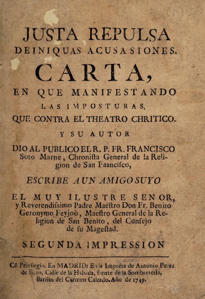 JUSTA REPULSA DEINIQUAS ACUSA SIGNES, CARTA, EN QUE MANIFESTANDO LAS IMPOSTURAS, QUE CONTRA EL THE ATRO CHR1TICO. Y SU AUTOR DIO AL PUBLICO EL R. P. FR. FRANCISCO Soto Marne, Chronifta General de ía Reli¬ gión de San Faancifco, ESCRIBE AUN AMIGO SUYO : EL MUY ILUSTRE SEN OR, y Reverendísimo Padre Maeítro Don Fr. Benito Geronynio Feyjoó, Maeftro General de la Re¬ ligión de San Benito, del Confejo de fu Mageftad. SEGUNDA 1MPRESSION C6 Privilegio. En MADRID: E i U Impréta de Antonio Perea de Ato, Calle de la Habada, frente de la Sombrerera, Barrios del C&rmen Calzado. Año de 1749-