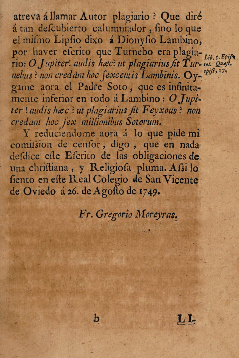 atreva á llamar Autor plagiario ? Que diré á tan defcubierto calumniador , fino lo que el mifjiio Lipíio dixo í Dionyíio Lambino, por liaver eicrito queTurnebo era plagia- L;i E rio: O Júpiter'. audis haecl ut plagiariusjit Tur- nelnis? non credám hoc jexcentis Lambinis. 0.y- l7s game aora el Padre Soto, que es infinita¬ mente inferior en todo á Lambino: O Júpi¬ ter ! audis Inec : ut plagiarius fit Feyxous ? non credam hoc jex millionihus Sotorum. Y reduciéndome aora á lo que pide mi comiísion de cenfor, digo , que en nada defdice efte Efcrito de las obligaciones de una chriítiana , y Religiofa pluma. Afsi lo liento en elle Real Colegio de San Vicente de Oviedo á 26. de Agofto de 1749. Fr. Gregorio Moreyras.