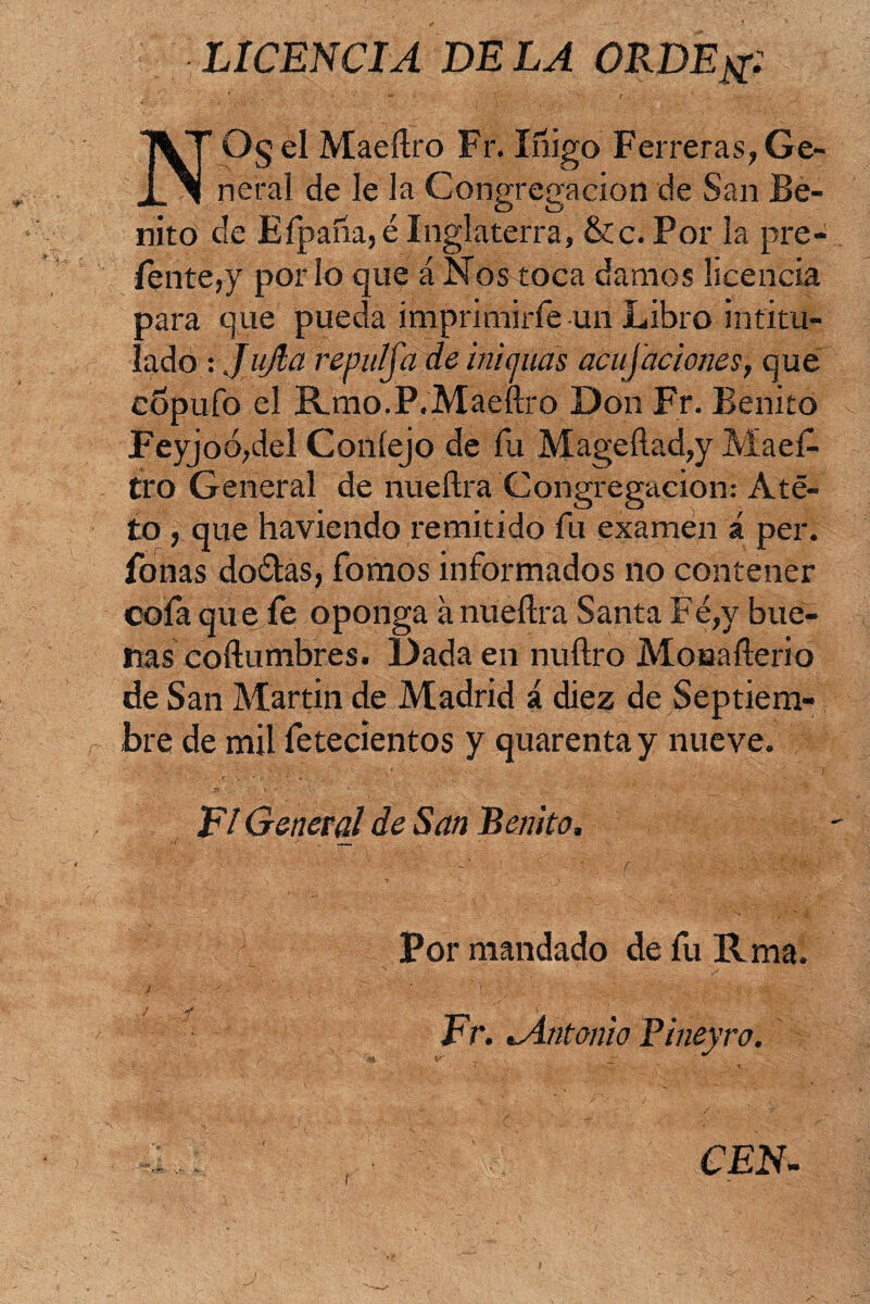 LICENCIA DELA ORDE& ><$el Maeftro Fr. Iñig Iñigo Ferreras,Ge- rep'acion de San Be- neral de le la Con nito de Efpaña,é Inglaterra, &c. Por la pre¬ sénte,y por lo que á Nos toca damos licencia para que pueda imprimirle un Libro intitu¬ lado : JuJla repulfa de m'ujuds acusaciones, que copufo el ILmo.P.Maeftro Don Fr. Benito Feyjoó,del Coníejo de fu Mageftad,y Maes¬ tro General de nueftra Congregación: Ate¬ to , que haviendo remitido fu examen á per. Ponas do&as, fomos informados no contener cofa que fe oponga á nueftra Santa Fé,y bue¬ nas coftumbres. Dada en nuftro Mouafterio de San Martin de Madrid á diez de Septiem¬ bre de mil fetecíentos y quarentay nueve. El General de San Benito Por mandado de fu Rma CEN