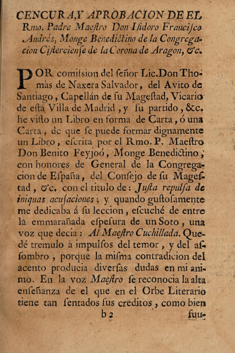 CENCUR AX APROBACION DE EL Rmo. Padre Maejlro Don Ifidoro Eraucijco cAndrés, Monge Benedictino de la Congrega¬ ción C¿/tercien fe de la Corona de Aragón, c. POR. comifsion¿leí Tenor Lic.DonTilo¬ mas de Naxera Salvador, del Avito de Santiago, Capellán de fu Mageílad, Vicario de efta Villa de Madrid , y fu partido , &c. he vifto un Libro en forma de Carta, ó una Carta , de que fe puede formar dignamente un Libro, eferita por el Rmo. P. Maeftro Don Benito Feyjoó, Monge Benedictino,' con honores de General de la Congrega¬ ción de Efpaña, del Confejo de Tu Magef- tad , O’c. con el titulo de: JuJla repulfa de iniejuas acujaciones; y quando guftofamente me dedicaba á Tu lección , efcuché de entre lá emmarañada eTpefura de un Soto , una voz que decia : Al Maejlro Cuchillada. Que¬ dé trémulo á impulTos del temor , y del al¬ fombro , porque la miTma contradicion del acento produeia diverTas dudas en mi ani¬ mo. En la voz Maejlro Te reconocía la alta enfeñanza de el que en el Orbe Literario tiene tan Tentados fus créditos , como bien b 2 fuu-