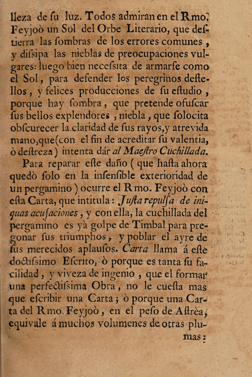 lleza de fu luz. Todos admiran en el Rmo? Feyjoo un Sol del Orbe Literario, que deG tierra las fombras de los errores comunes , y diísipa las nieblas de preocupaciones vul¬ gares: luego bien neceísita de armarfe como el Sol, para defender los peregrinos defte- llos , y felices producciones de fu eftudio , porque hay fombra , que pretende ofufcar fus bellos explendores , niebla, que folocita obfcurecer la claridad de fus rayos,y atrevida mano,que(con el fin de acreditar fu valentía, ó deílreza) intenta dar alMaejlro Cuchillada. Para reparar elle daño ( que halla ahora' quedó folo en la infenfible exterioridad de un pergamino) ocurre el Rmo. Feyjoo con ella Carta, que intitula: JuJla repulfa de ¡ni¬ guas acu¡aciones , y con ella, la cuchillada del pergamino es ya golpe de Timbal para pre¬ gonar fus triumphos, y poblar el ayre de (íis merecidos aplaufos. Carta llama á elle dodhfisimo Efcrito, ó porque es tanta lu fa¬ cilidad , y viveza de ingenio , que el formar* una perfe&ifsima Obra, no le cueíla mas que efcribir una Carta $ ó porque una Car¬ ta del Rmo. Feyjoo, en el pefo de Aftrea¿ equivale á muchos volúmenes de otras plu-