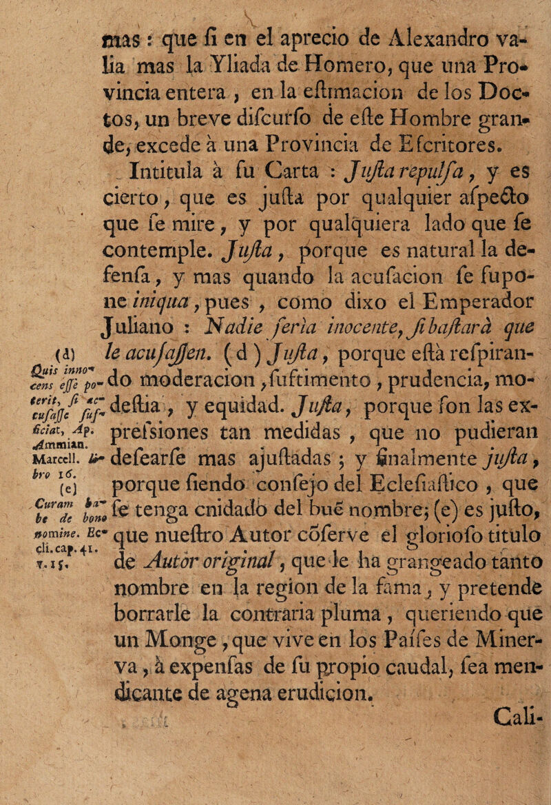 I mas : que íí en el aprecio de Alexandro va¬ lia mas la Yliada de Homero, que una Pro¬ vincia entera , en la eílimacion de los Doc¬ tos, un breve difcurío de elle Hombre gran¬ de, excede a una Provincia de Efcritores. Intitula a fu Carta : JuJla repulfa, y es cierto, que es juila por qualquier afpeílo que fe mire, y por qualquiera lado que fe contemple. JuJla , porque es natural la de- fenfa, y mas quando la acufacion fe fupo- ne iniqua ,pñe$ , como dixo el Emperador Juliano : Nadie feria inocente, Ji bajará que (d) leacufajjen. ( d) JuJla, porque ella refpiran- §¿°po-& o moderación , fufú-mentó, prudencia, mo- ‘JjljjffJ. deftia , y equidad. JuJla, porque fon las ex- prefsiones tan medidas , que no pudieran Mareen. i* defearíe mas ajuHadas ; y finalmente jifia, b'° \e] porque íiendo confejo del Ecleíiaílico , que ft‘raJ tenga cnidadb del bue nombre; (e) es julio, ~ f* que nueftro Autor cbíerve el gloriofo titulo T.’íj?4I’ de Autor original, que le lia grangeado tanto nombre en la región de la fama, y pretende borrarle la contraria pluma, queriendo que un Monge, que vive en los Paífes de Miner¬ va , a expenfas de fu propio caudal, fea men¬ dicante de agena erudición. Cali- /