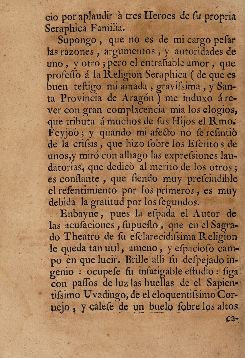 cío por aplaudir a tres Heroes de fu propría Seraphica Familia. „ f ; Supongo , que no es de mi cargo pefar las rázones , argumentos . y autoridades de uno, y otro ; pero el entrañable amor , que profeífo á la Religión Seraphica ( de que es buen teftigo mi amada , gravifsima , y San¬ ta Provincia de Aragón) me induxo áre- ver con gran complacencia mia los elogios, que tributa á muchos de fus Hijos el Rmo. Feyjoó$ y quando mi afeólo no fe refmtió de la crifsis, que hizo fobre los Efcritos de unos,y miró con alhago las exprefsiones lau¬ datorias, que dedicó al mérito de los otros; es confiante , que íiendo muy prefcindible el refentimiento por los primeros, es muy debida la gratitud por los fegundos. Enbayne, pues la efpada el Autor de las acuíaciones , fupueño, qne en el Sagra¬ do Theatro de íu eíclarecidifsima Religión . , O le queda tan útil, ameno, y efpaciofo cam¬ po en que lucir. Brille allí fu defpejado in¬ genio : ocupefe íu infatigable eíludio: figa con paífos de luz las huellas de el Sapien- tifsimo Uvadingo, de el eloquentifsimo Cor- tiejo , y calefe de un buelo fobre los altos