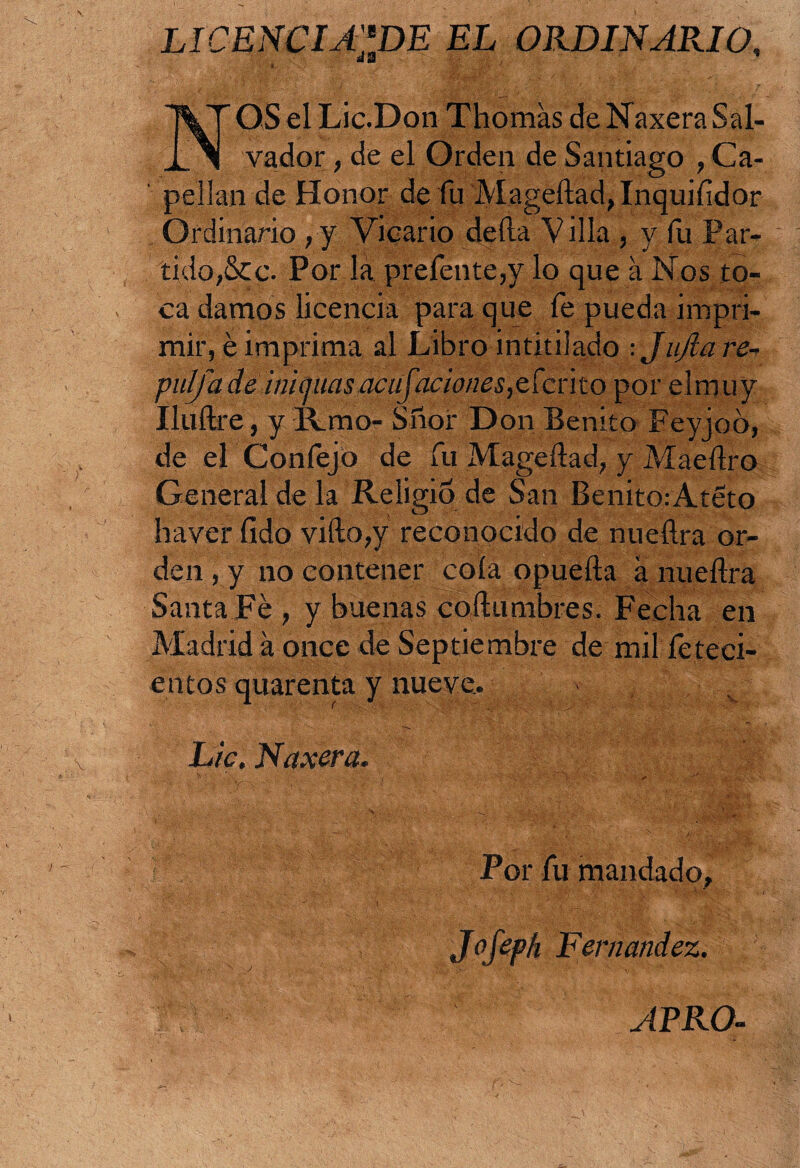 LICENCIALE EL ORDINARIO, aS NOS el Lic.Don Thomás de NaxeraSal¬ vador , de el Orden de Santiago , Ca¬ pellán de Honor de fu Mageftad,Inquiíidor Ordinario ,y Vicario deíla Villa , y fu Par¬ tido,&c. Por la prefente,y lo que a Nos to¬ ca damos licencia para que fe pueda impri¬ mir, é imprima al Libro intitilado : JuJla re¬ pul fu de inimutsacufaciones,CiCv\to por .el muy Iluftre, y Krao- Sñbr Don Benito Feyjoó, de el Confejo de fu Mageílad, y Maeílro General de la Religio de San Benito: Ateto haver fido vifto,y reconocido de nueílra or¬ den , y no contener cola opueíla a nueílra Santa Fe , y buenas costumbres. Fecha en Madrid á once de Septiembre de mil feteci- entos quarenta y nueve. v ' r v N.a>V* . N>-.' i N'' :‘V •$ Lie. Naxera. ■ V ’ t' f - 1 i ; í'• . > ■ /■ . .. Por fu mandado, JoJeph Fernandez. APRO-