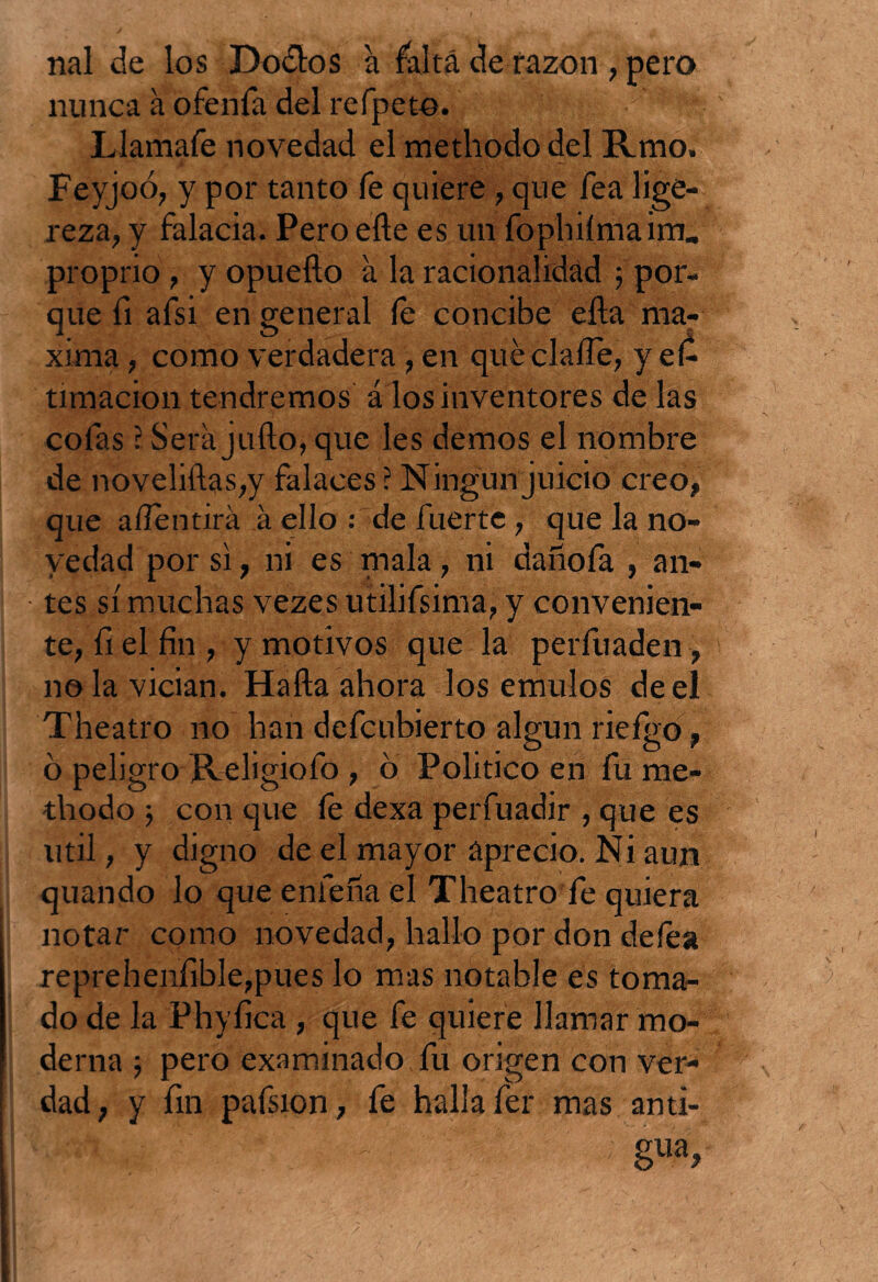 nal de los Dodlos a falta de razón , pero nunca a ofenfa del refpeto. . Llamafe novedad el methodo del Rmo. Feyjoó, y por tanto fe quiere , que fea lige¬ reza, y falacia. Pero elle es un fophilmaim, proprio, y opuefto a la racionalidad ; por¬ que fi afsi en general le concibe ella má¬ xima , como verdadera , en que dalle, y eí- timacion tendremos á los inventores dé las cofas ?. Sera julio, que les demos el nombre de nbveliílas,}' falaces? Ningún juicio creo, que a/Tentirá á ello : de fuerte , que la no¬ vedad por si, ni es mala, ni dañofa , an¬ tes sí muchas vezes utilifsima, y convenien¬ te, fiel fin, y motivos que la perfuaden , no la vician. Halla ahora los émulos de el Theatro no han defcubierto algún rieígo, ó peligro Religiofo , ó Politico en fu me¬ thodo 3 con que le dexa perfuadir , que es útil, y digno de el mayor aprecio. Ni aun quando lo que entena el Theatro fe quiera notar como novedad, hallo por don deles reprehenfible,pues lo mas notable es toma¬ do de la Phyfica , que fe quiere llamar mo¬ derna 3 pero examinado fu origen con ver¬ dad, y fin pafsion, fe halla fer mas anti¬ gua.
