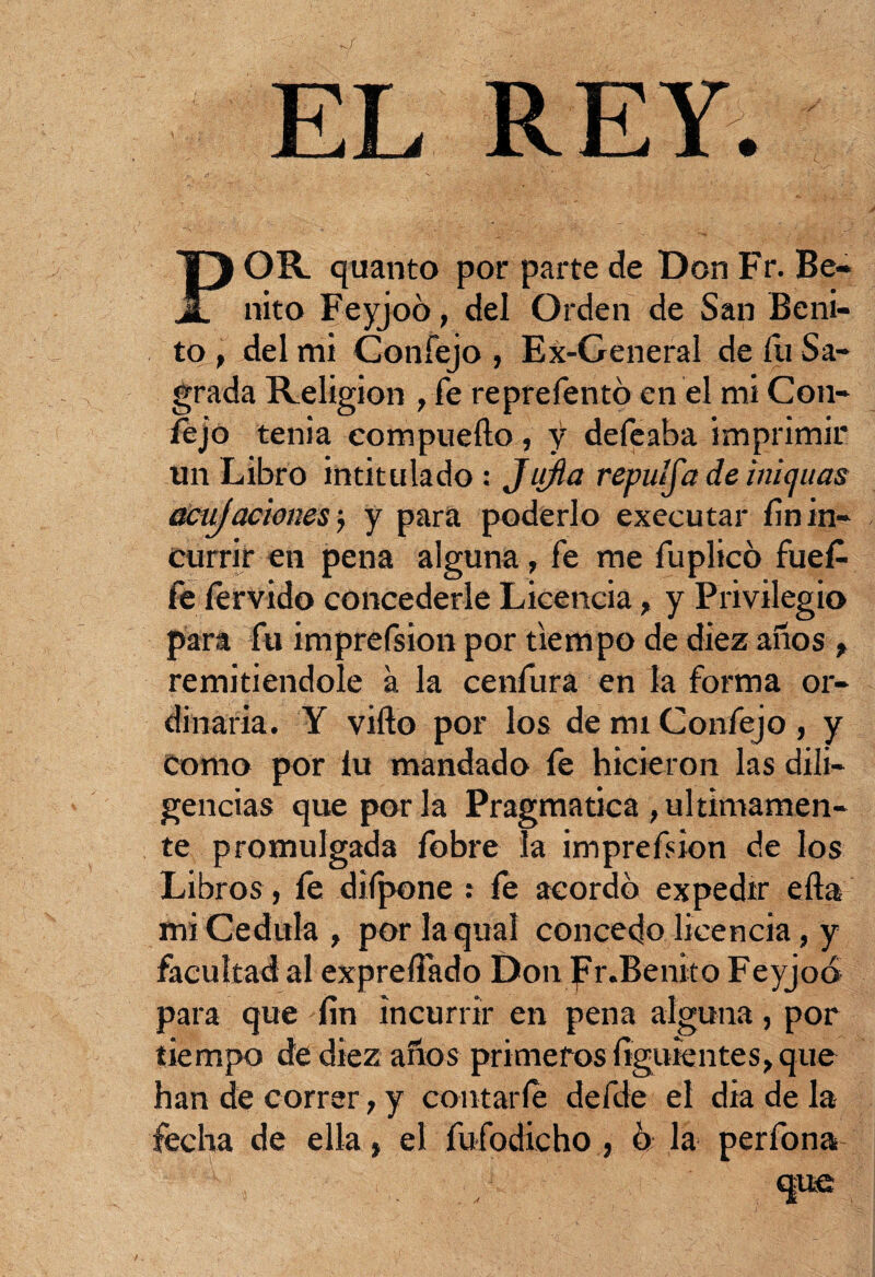 EL REY. POR quanto por parte de Don Fr. Be¬ nito Feyjoó, del Orden de San Beni¬ to , del mi Coníejo , Ex-General de íu Sa¬ grada Religión , fe reprefentó en el mi Con- fejo tenia compueílo, y defeaba imprimir un Libro intitulado: Jtifia repuífa de inicjuas aciijaciones; y para poderlo executar fin in¬ currir en pena alguna, fe me fuplico fue£ fe férvido concederle Licencia, y Privilegio para fu imprefsion por tiempo de diez años , remitiéndole a la cenfura en la forma or¬ dinaria. Y vifto por los de mi Confejo, y Como por íu mandado fe hicieron las dili¬ gencias que por la Pragmática , últimamen¬ te promulgada fobre la impresión de los Libros, fe diípone : fe acordó expedir ella mi Cédula, porlaqual concedo licencia, y facultad al expreífado Don Fr.Benito Feyjoó para que fin incurrir en pena alguna, por tiempo de diez años primeros figuientes, que han de correr, y contarle defde el dia de la fecha de ella, el fufodicho , ó la perfona : L , . / que