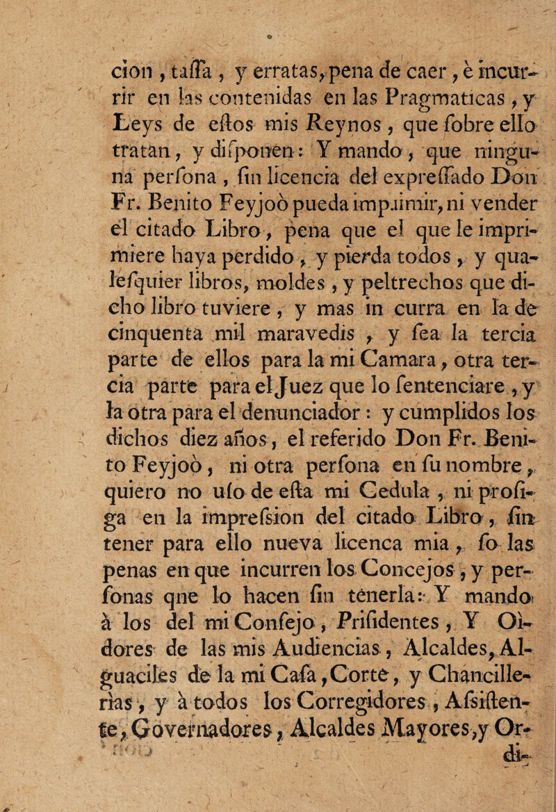 don , tafia , y erratas, pena de caer, é incur¬ rir en las contenidas en las Pragmáticas, y Leys de ellos mis Rey nos, que fobre ello tratan, y disponen: Y mando, que ningu¬ na perfona , fin licencia del expreffado Don Fr. Benito Feyjoó pueda impaimir, ni vender él citado Libro, pena que el que le impri¬ miere haya perdido , y pierda todos , y qua- le/quier libros, moldes , y peltrechos que di¬ cho libro tuviere, y mas in curra en la de cinquenta mil maravedís , y lea la tercia parte de ellos para la mi Camara, otra ter¬ cia parte para el Juez que lo fentenciare , y la otra para el denunciador •. y cumplidos los dichos diez años, el referido Don Fr. Beni¬ to Feyjoo, ni otra perfona en fu nombre, quiero no uío de ella mi Cédula , ni profi- ga en la imprefsion del citado Libro, fin tener para ello nueva licenca mia, fo las penas en que incurren los Concejos , y per- fonas qne lo hacen fin tenerla: Y mando á los del mi Confejo , Prifidentes , Y Oi¬ dores de las mis Audiencias, Alcaldes, Al¬ guaciles dé la mi Cafa, Corté, y Chancille- rías, y k todos los Corregidores, Aísiílen- te, Qoveniadores, Alcaldes Mayores,y Or- ' di-