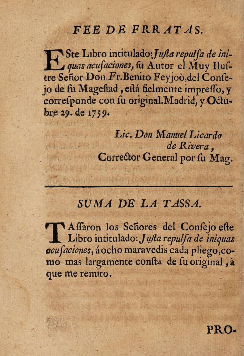 FEE DE ERRATAS. ESte Libro intitulado;^ujla repulja de ini- c¡ms acusaciones, (u Autor el Muy Uuf- tre Señor Don Fr.Benito Feyjoó,del Confe- jo de íii Mageftad , eftá fielmente impreíTo, y correfponde coniu original.Madrid, y Oclu- bre 2?. de 1755». Lie. Don Manuel Licardo de Pavera, Corredor General por fu Mag. SUMA DE LA TASSA. TAfíaron los Señores del Confejo efte Libro intitulado: Jujia repulfade inicuas acu ¡aciones, áocho maravedís cada pliego,co¬ mo mas largamente confia de fu original, á que me remito. PRO-