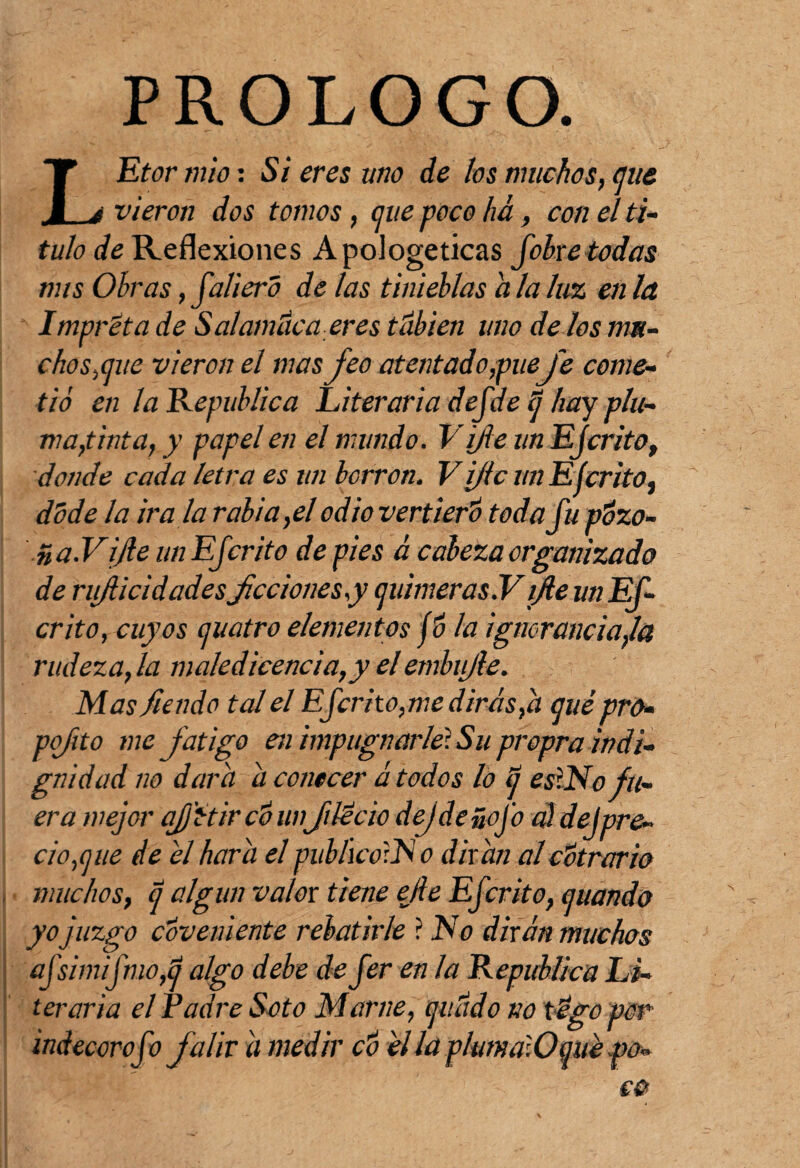 PROLOGO. LEtor mió: Si eres uno de los muchos, que vieron dos tomos, que poco ha, con el ti¬ tulo de Reflexiones Apologéticas fohre todas mis Obras, faliero de las tinieblas a la luz en la Impréta de S alambica eres túbien uno de los nm- c bosque vieron el mas feo atentado,piteJe come¬ tió en la República Literaria dejde tj hay plu¬ ma, tinta, y papel en el mundo. Vifie un EJcrito, donde cada letra es un borren. V ijic un Ejerito, dóde la ira la rabia,el odio vertí ero toda fu pózo- ña.Vfie un EJcrito de pies á cabeza organizado de nfiieidadesficciones y quimeras Y fie un EJ- crito, cuyos quatro elementos jó la ignorancia,la rudeza, la maledicencia,y el embifie. Masfiendo tal el EJcrito,me dirás,h qué pro• pq/ito me fatigo en impugnarle! Su propra indi¬ gnidad no dora a conecer á todos lo q esliNo fu¬ era mejor ajjitir cÓ unflécio dejdeñofo a¡ dejpre¬ cios ue de el hará el publicáis o dirán alcótrario muchos, q algún valor tiene elle EJcrito, quando yo juzgo covemente rebatirle ? No dirán muchos aJsimtJmOfd algo debe de Jer en la República Li¬ teraria el Padre Soto Mame, quado no tégo por indecoro Jo Jal ir á medir có él la plum á.O quepo-