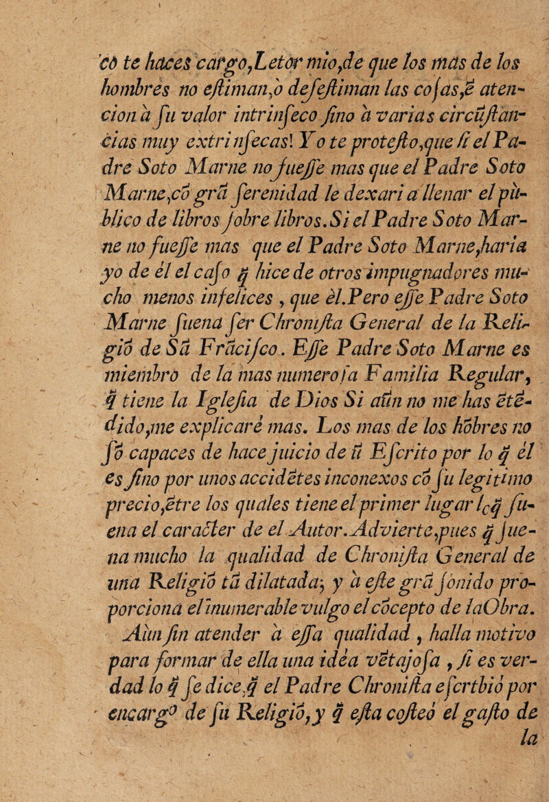 co te haces cargo,Letor mío,de que los mas de los hombrés no efinían f defejliman las cojasJe aten¬ ción a fu valor intrinfeco fino a varias circüjian¬ clas muy extri nfecasl Y o te oro tejió .que íi el Pa¬ dre Soto Mame no fiuejfe mas que el Padre Soto i Mame yo grti ferenidad le dexari a llenar el pu¬ blico de libros jobre libros. Si el Padre Soto Mar- ne no fue je mas que el Padre Soto Mame,haría yo de él el cafo ñ hice de otros impugnadores mu¬ cho menos infelices , que él.Pero ejfe Padre Soto Mame fuena fer Chromjia General de la Reli gió de Sti Frticifco. Ejfe Padre Soto Mame es miembro de la mas numero fa Familia Regular, 4 tiene la Iglefia de Dios Si afín no me has ette¬ diáosle explicaré mas. Los mas de los hóbres no fo capaces de hace juicio de ti Efcrito por lo q él es fino por unos accidétes inconexos co fu legitimo precio,titre los quales tiene el primer lugar lCq fu¬ ena el carácter de el Autor. Advierte,pues $ Jue- na mucho la qualidad de Chronifta General de una Religió tu dilatada5 y a e/le gra f buido pro¬ porciona dinumerable vulgo elcocepto de laObra. Aun fin atender a ejfa qualidad , halla motivo para formar de ella una idéa vétajofa , fi es ver¬ dad lo 4 f dice fi el Padre Chronifla efertbió por eticarg0 de fu ReligiÓ,y q efia cojeó el gafio de la