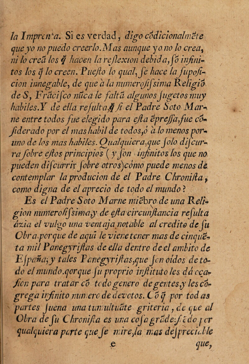 Ja Imprenta. Si es verdad, digo codicionahv.dte aueyo no puedo creerlo. Mas aunque y o no lo crea, ni Jo crecí Jos q hacen Ja reflexión delúdalo i ¡fini¬ tos Jos q lo creen. Puejlo lo (¡nal, fe hace la fupafi¬ ción innegable, de que a la numerofifsima R eligió de S, Fríle i feo nuca le faltó algunos jugetosmuy hábiles.Y de ella refultafifii el Padre Soto Mar-» ne entre todos fue elegido para ejla eprejfafue co- fiderado por el mas hábil de todos,ó alómenos per¬ lino de los mas hábiles. Oiialquiera.que Jolo difeur- ra/obre efios principios (y fon infinitos los que no pueden difeurrix fobre otros)cómo puede menos de contemplar la producion de el Padre Chroniila, como digna de el aprecio de todo el mundo ? Es el Padre Soto Mame micbro de una Reli¬ gión numero íifsima,y de efia circunfiancia refulta ázia el vulgo una ventaja notable al crédito de fu Cbraporque de aquí le viene tener mas de chiqui¬ ta mil Panegyrifias de ella dentro de el ámbito de Efpañayy tales Panegyrifias,que jen oidos de to¬ do el mundo.qorque ju proprio injlitutoles dá con¬ fie upar a tratar co te do genero de gentes,y les có- grega irfinito min ero de devotos. C o q por tod as partes juena una tumultuóte gritería, de ene al Obra de fu Chronifia es una cojagrÓdefi ido j cr qualquiera parte que fe mire,la mas dej preciable .' e que,