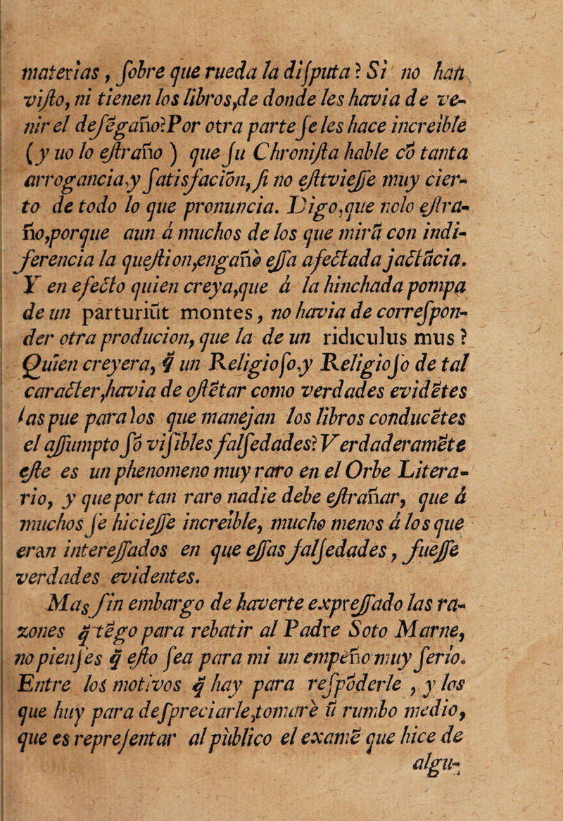 materias, fobre cjue rueda la difputa ? Si no han vijlo, ni tienen los librostde donde les havia d e ve¬ nir el dejéganolPor otra parteje les hace increíble {y uo lo ejlraho ) (¡lie ju Chronijla hable do tanta arrogancia,y jatisjacidn,fi no efltviejé muy cier¬ to de todo lo míe pronuncia. Ligo,que nclo ejlra- úo,porque aun á muchos de los que miré con indi¬ ferencia la quejlion,engano ejja afectada jaditicia. I en efedlo quien creya,que á la hinchada pompg, de un parturiüt montes, no havia de correjpon- der otra producion, que la de un ridiculus mus ? Quien creyera, $ un Religio foy Religiojb de tal caraSler,havia de ojlétar como verdades evidétes tas pue para los que manejan los libros conducetes el afumptojb vifibles faljedades} Verdaderaméte efe es un phenomeno muy raro en el Orbe Litera¬ rio, y que por tan raro nadie debe ejlranar, que & muchos je hiciefje increíble, mucho menos a los que eran intereffados en que ejfas jaljedades, JueJfe verdades evidentes. Mas fin embargo de kaverte exprejjado las ra¬ zones qtégo para rebatir al Padre Soto Mame, nopienfes q ejto fea para mi un empeño muy jeri'o. Entre los motivos q hay para rejpoderle , y los que huy para defpreciarle,tomaré u rumbo medio, que es reprejentar al publico el examé que hice de