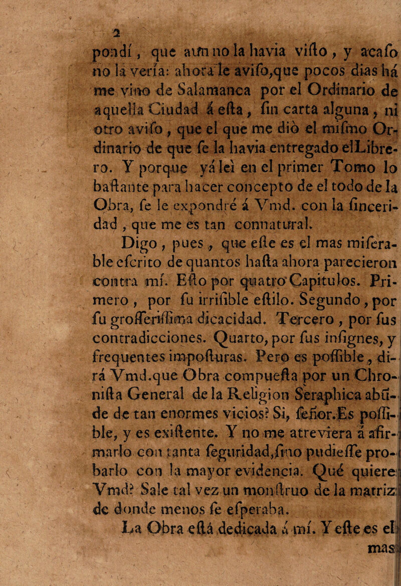 pondí, que atín no la havia vifto , y acafo rio la vería; ahoraié aviíb,que pocos dias há Pie vitó de Salamanca por el Ordinario de aquella Ciudad I efta, fin carta alguna, ni otro avilo , que el que me dio el mifmo Or¬ dinario de que fe la havia entregado elLibre- ro. Y porque yá leí en el primer Tomo lo baldante para hacer concepto de el todo déla Obra, fe le expondré á Vnrd. con la finceri- dad , que me es tan connatural. Digo, pues , que efte es el mas misera¬ ble efcrito de quantos hafta ahora parecieron contra mí. Efto por quatrp Capítulos. Pri¬ mero , por fu irrifible eftilo. Segundo, por fu groíTeriífima dicacidad. Tercero , por fus contradicciones. Quarto, por fus infignes, y frequentes impoíluras. Pero es poffible, di¬ rá Vmd.que Obra compuefta por un Chro- nifta General de la Religión Seraphica abu-1 de de tan enormes vicios? Si, íenor.Es poífi- i ble, y es estílente. Y no me atreviera a afir-] marlo con tanta feguridad,fino pudieíTe pro-( bario con la mayor evidencia. Qué quiere'! Vmd? Sale tal vez un monftruo de la matriz-J de donde menos íe efperaba. La Obra eílá dedicada á mí. Y efte es el: masa * O ■ - 1 \ ■ ' -