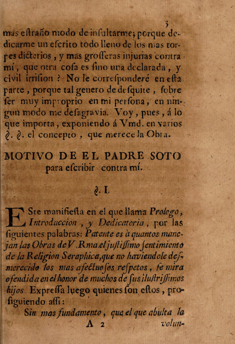 mas eftraíío modo demfultarroe\porque de¬ dicarme un efcrito todo lleno de los mas tor¬ pes diferios , y mas groíTeras injurias contra mí, que otra cofa es fino una declarada , y civil írrifion ? No le corre fpomderé enefta parte , porque tal genero pledefquite , fobre fer muy improprio en mi perfona, en nin-r gurt modo me defagravia. Voy , pues, a lo que importa / exponiendo á Vmd. en varios el concepto , que merece la Obra. -> MOTIVO DE EL PADRE SOTO para efcribir 'contra mi. Á _4.-- *ttP- • .... , . *'<.<?'■. /t-* . . * ,v ‘ A •• / 11. . 1| •; - • * ‘ ís ,V “ ■ V ' 'Á ' ■ I %R ' * ' *• / E' Ste manifieíla en e! que llama Prologo, j Introducción ,y Dedicatoria , por las íiguientes palabras: Patente es amiantos mane* jan las Obras de VRma.eljujlijjhm jentimiento de la Religión Ser aplaca,(jue no haviendole dej- merecido los mas afeóíuoJos refpetas, fe mira ofendí da en el honor de muchos de fusilujfrijj'unos hijos Exprefla lyego quienes fon ellos , pro- figuiendo affi : Sin mas fundamento, que, el que abulta la