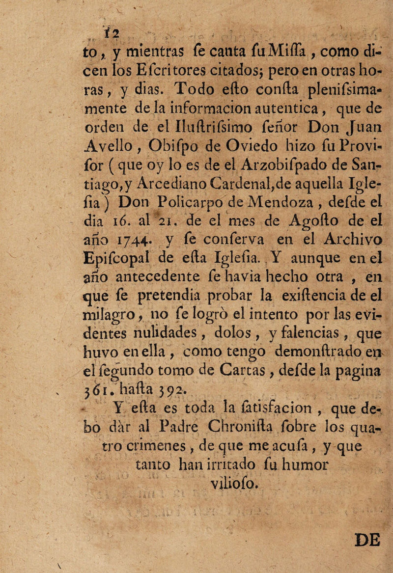 '* t/ « 1 •' 4. , i ^ ... i to, y mientras fe canta fu Miña , como di¬ cen los Efcritores citados; pero en otras ho¬ ras , y dias. Todo ello confia plenifsima* mente de la información autentica, que de orden de el Iluftrifsimo feñor Don Juan Ávelío , Obifpo de Oviedo hizo fu Provi- for (que oy lo es de eL Arzobifpado de San¬ tiago^ Arcediano Cardenal,de aquella Igle- íia) Don Policarpo de Mendoza , defde el dia 16. al 2i. de el mes de Agofto de el año 1744. y fe conferva en el Archivo Epifcopal de efta Iglefia. Y aunque en el año antecedente fe havia hecho otra , en que fe pretendía probar la exiílencia de el milagro, no fe logro el intento por las evi¬ dentes nulidades, dolos , y falencias , que huvo enella, como tengo demonftradoen elfegundo tomo de Cartas , defde la pagina 361. baila 392. Y efta es toda la íátisfacion , que de¬ bo dar al Padre Chronifta fobre los qua- tro crímenes , de que me acufa, y que tanto han irritado fu humor viliofo. DE