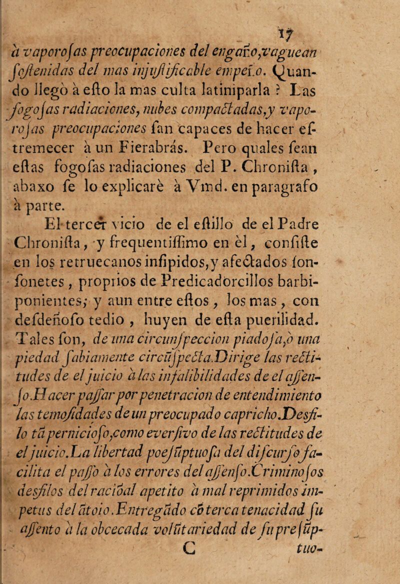 a vapor o jas preocupaciones del engazo,vaguean fofi enidas del mas injiifl¡fieable empezó, (guan¬ do ilegó a efto la mas culta latiniparla ? Las fogosas radiaciones, nubes compactadas,y vapo¬ ro jas preocupaciones Tan capaces de hacer eP tremecer á un Fierabrás. Pero quales fean eft as fogofas radiaciones del P. Chronifta , abaxo fe lo explicaré á Vmd. en parágrafo á parte. ' , El-tercCT vicio de el eftillo de el Padre Chronifta, y frequentiftinio en él, confifte en los retruécanos infipidos,y afectados íon- fonetes, proprios de Predicadorcillos barbi¬ ponientes; y aun entre eftos, los mas , con defdeñofo tedio , huyen de efta puerilidad. Tales fon, de una circunjpeccion piado fado una piedad Jabí amente circüjpeéia.Dirige las recti¬ tudes de el juicio a las infalibilidades de el ajj'en- Jo.Hacer pajjar por penetración de entendimiento las ternofidad.es de un preocupado capricho .Desfi¬ lo tú pernicioso,como everfivo de las rectitudes de el juicio. La libertad poejúptuofa del difcurjo fa¬ cilita el pajj'o a los errores del ajjenfo.Crimino jos desfilos del rucio al apetito a mal reprimidos ím¬ petus del Útoio .Entregúdo ct> terca tenacidad fu ajj'ento a la obcecada volútariedad de fuprejúp- C tuo-