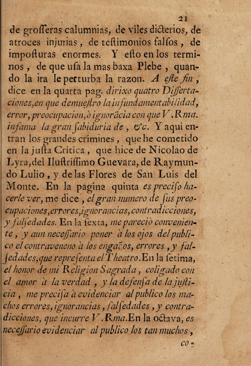 de groíTeras calumnias, de viles diferios, de atroces injurias, de teftimonios falfos, de impoíluras enormes. Y efto en los térmi¬ nos , de que ufa la mas baxa Plebe , quan- do la ira le perturba la razón. A ejle Jin, dice en la quarta pag. dlrixó cuatro Diserta¬ ciones,en míe demuejlro lainfundamentabilidad, error,preocupación,o ignorada con cjue V.Kma. infama la gran fabid aria de , &c. Y aquí en¬ tran los grandes crimines, que he cometido en la juna Critica , que hice de Nicolao de Lyra,del Iluftriffimo Guevara, de Raymun- do Lulio , y délas Flores de San Luis del Monte. En la pagina quinta es precifo ha¬ cerle ver, me dice , el gran numero de fus preo- capaciones, errores,ignorancias, contradicciones, y falf edades. En la fexta, me pareció convenien¬ te , y aun necesario poner a los ojos del publi¬ co el contraveneno a los engaños, errores ,y fal- jedades,üue representa elTheatro.En la íetima, el honor de mi Relia ion Sagrada, coligado con el amor a la verdad , yladefenfadelajujli- cia , me precija ii evidenciar al publico los ma¬ chos errores, ignorancias, falf edades, y contra¬ dicciones, (¡ue incurre V.Rma. En la o ¿lava, es necejjario evidenciar al publico los tan muchos, co» . k—•