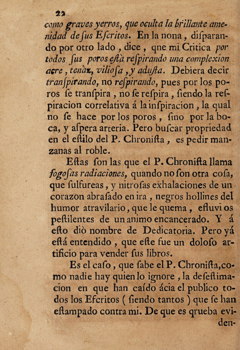 mno graves yerros, <jue oculta la [¡filiante ame- nidad de fus Efcritos. En la nona, difparan- do por otro lado , dice , qne mi Critica por todos fus porosejl'h.refpirando una complexión aere, tenaz, viliofa ,y adujla. Debiera decir tranjpirando, no refpirando, pues por los po¬ ros fe tranfpira , no fe refpira , íiendo la ref- piracion correlativa á lainfpiracion , la qual no fe hace por los poros , fino por la bo¬ ca, y afpera arteria. Pero bufear propriedad en el eftilo del P. Chronifta , es pedir man¬ zanas al roble. Ellas fon las que el P. Chronifta llama fogofas radiaciones, quando no fon otra cofa, que fulfureas, y nitrofas exhalaciones de un corazón abraíádo en ira , negros hollines del humor atravilario, que le quema, efluvi os peftilentes de un animo encancerado. Y á ello dio nombre de Dedicatoria. Peroyá eftá entendido , que efte fue un dolofo ar¬ tificio para vender fus libros. Es el cafo, que fabe el P. Chronifta,co¬ mo nadie hay quien lo ignore ,1a defeílima- cion en que han caído ácia el publico to¬ dos los Efcritos (íiendo tantos ) que fe han eftampado contra mi. De que es qrueba evi- den-