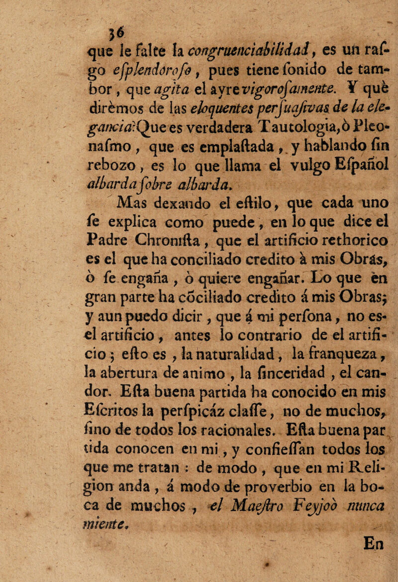 que le falte la congriienciabilidal, es un rai¬ go efplendórofo , pues tiene fonido de tam¬ bor , que agita el ayrtvigorofamente. Y qué dirémos de las elocuentes perjuaftvas de la ele- gancia-Que es verdadera Tautología,ó Pico- nafmo , que es emplaftada ,y hablando fin rebozo, es lo que llama el vulgo Efpañol albardafobre albarda, Mas dexando eleftilo, que cada uno le explica como puede , en lo que dice el Padre Chromfta, que el artificio rethorico es el que ha concillado crédito a mis Obrás, b fe engaña , ó quiere engañar. Lo que en gran parte ha cociliado crédito á mis Obras; y aun puedo dicir , que á mi perfona, no es- el artificio, antes lo contrario de el artifi¬ cio ; efto es , la naturalidad, la franqueza, la abertura de animo , la finceridad , el can¬ dor. Efta buena partida ha conocido en mis Efcritos la perfpicáz clafle, no de muchos, fino de todos los racionales. Efta buena par tida conocen en mi, y confieflan todos los que me tratan : de modo , que en mi Reli¬ gión anda , á modo de proverbio en la bo¬ ca de muchos , el Maejlro Fejjob nunca miente, E,n