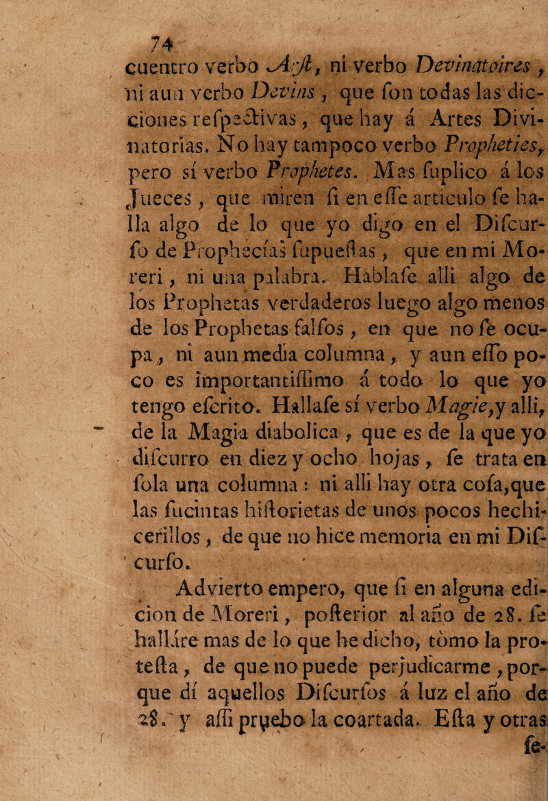 cuentro verbo *A:jl, ni verbo Devinatoires , ni aun verbo Devi/is , que fon todas las dic¬ ciones refpedivas, que hay á Artes D i vi¬ na to rías. No hay tampoco verbo Prophetiesr pero sí verbo Praphetes. Mas fuplico á los Jueces, que miren íl en eñe articulo fe ha¬ lla algo de lo que yo digo en el Difcur- fo de Prophecías ftipueílas, que en mi Mo- reri, ni una palabra. Habí a fe allí algo de los Prophetas verdaderos luego algo menos de los Prophetas falfos , en que no Ib ocu¬ pa , ni aun media columna,. y aun eíTo po¬ co es importantiffimo á todo lo que yo tengo eícrito. Hallafe sí verbo Mogie,y allí, de la Magia diabólica , que es de la que yo difeurro en diez y ocho hojas , íe trata en fola una columna : ni alli hay otra cofa,que las fucintas hiftorietas de unos pocos hechi- cerillos, de que no hice memoria en mi Dif- ' curio. Advierto empero, que íí en alguna edi¬ ción de Moreri, pofterior al ano de 28. fe hallare mas de lo que he dicho, tomo la pro* teíla, de que no puede perjudicarme ,por¬ que di aquellos Difcurfos á luz el año de 2$ r y affi pryebo la coartada. Ella y otras '  ' , V fe-