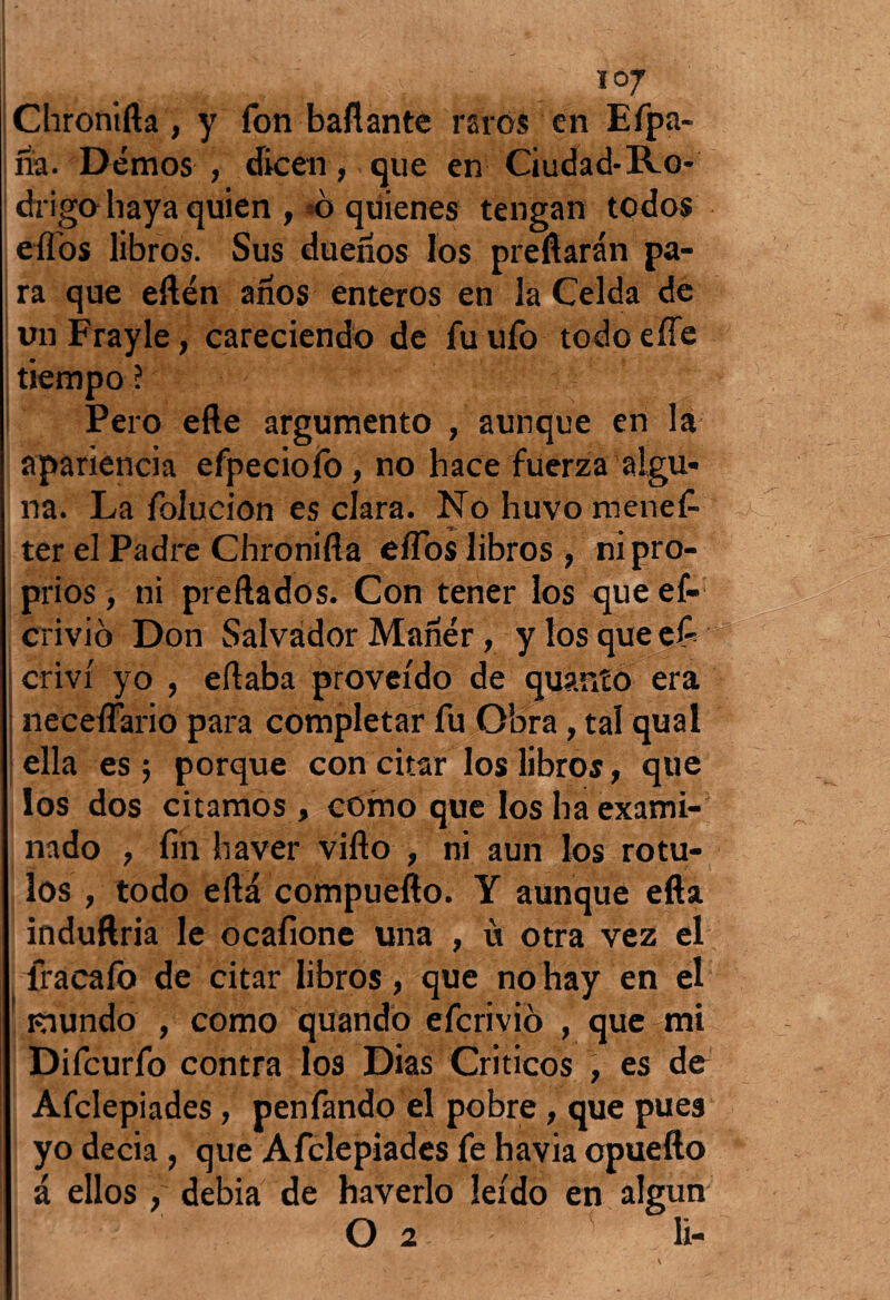 Chronifta , y fon bailante raros en Efpa- na. Demos , dicen, que en Ciudad*Ro¬ drigo haya quien , o quienes tengan todos elfos libros. Sus dueños los preñarán pa¬ ra que eftén años enteros en la Celda de un Frayle, careciendo de fu ufo todo eííe tiempo ? Pero efte argumento , aunque en la apariencia efpecioíb, no hace fuerza algu¬ na. La folucion es clara. No huvomenef- ter el Padre Chronifla eflos libros , ni pro- prios, ni preñados. Con tener los que ef- crivió Don Salvador Mañér, y los que efi criví yo , ertaba proveído de quanío era neceífario para completar fu Obra, tal qual ella es ; porque con citar los libros, que los dos citamos , como que los ha exami¬ nado , fin haver viflo , ni aun los rótu¬ los , todo efta compueílo. Y aunque eíla induftria le ocafione una , ü otra vez el fracafo de citar libros, que no hay en el Kiundo , como quando efcrivio , que mi Difcurfo contra los Dias Críticos , es de Afclepiades, penfando el pobre, que pues yo decía, que Afclepiades fe havia cpuefto á ellos , debía de haverlo leído en algún O 2 ( li- v