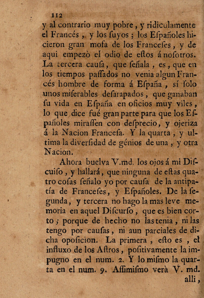 y al contrario muy pobre, y ridiculamente el Francés , y los Tuyos ; los Efpanoles hi¬ cieron gran mofa de los Francefes, y de aqui empezó el odio de ellos ánofotros. La tercera caufa, que fenala , es , que en los tiempos paflados no venia algún Fran¬ cés hombre de forma á Efpaáa , sí Tolo unos miferables defárapados, que ganaban fu vida en Efpaha en oficios muy viles, lo que dice fué gran parte para que los Ef¬ panoles mirafíen con defprecio, y ojeriza á la Nación Francefa. Y la quarta , y ul¬ tima la diverfidad de genios de una , y otra Nación. 5 Ahora buelva V.md. los ojos á mi Dif- cuifo, y hallará, que ninguna de ellas qua- tro cofas fénalo yo por caufa de la antipa¬ tía de Francefes, y Efpanoles. De lafe- gunda, y tercera no hago la mas leve me¬ moria en aquel Difcurfo, que es bien cor¬ to y porque de hecho no las tenia , ni las tengo por caufas, ni aun parciales de di¬ cha opoficion. La primera , ello es , el influxo de los Aílros, pofitivamente la im¬ pugno en el num. 2. Y lomifmo la quar¬ ta en el num. 9. Affimifmo vera V. md. allí, •C- . ' , - '  ■ • ' 1