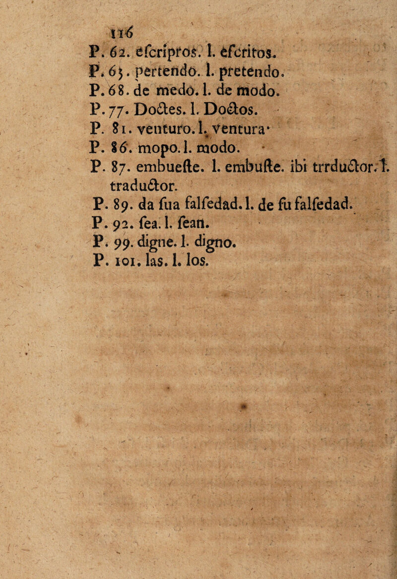 I, 1X6 P. 62. efcripros. 1. efcritos. P. 65. pertendo. 1. pretendo. P. 68. de «redó. 1. de modo. P. 77. Do&es. 1. Do&os. P. 81. venturo. 1. ventura* ' 7 P. 86. tnopo.l. modo. P. 87. embueíte. 1. embulle. ibi trrdu£tor.T. tradu&or. P. 89. da fuá falfedad. 1. de fu falfedad. P. 92. fea. 1. fean. P. 99. digne. 1. digno. P. roí. las. 1. los.