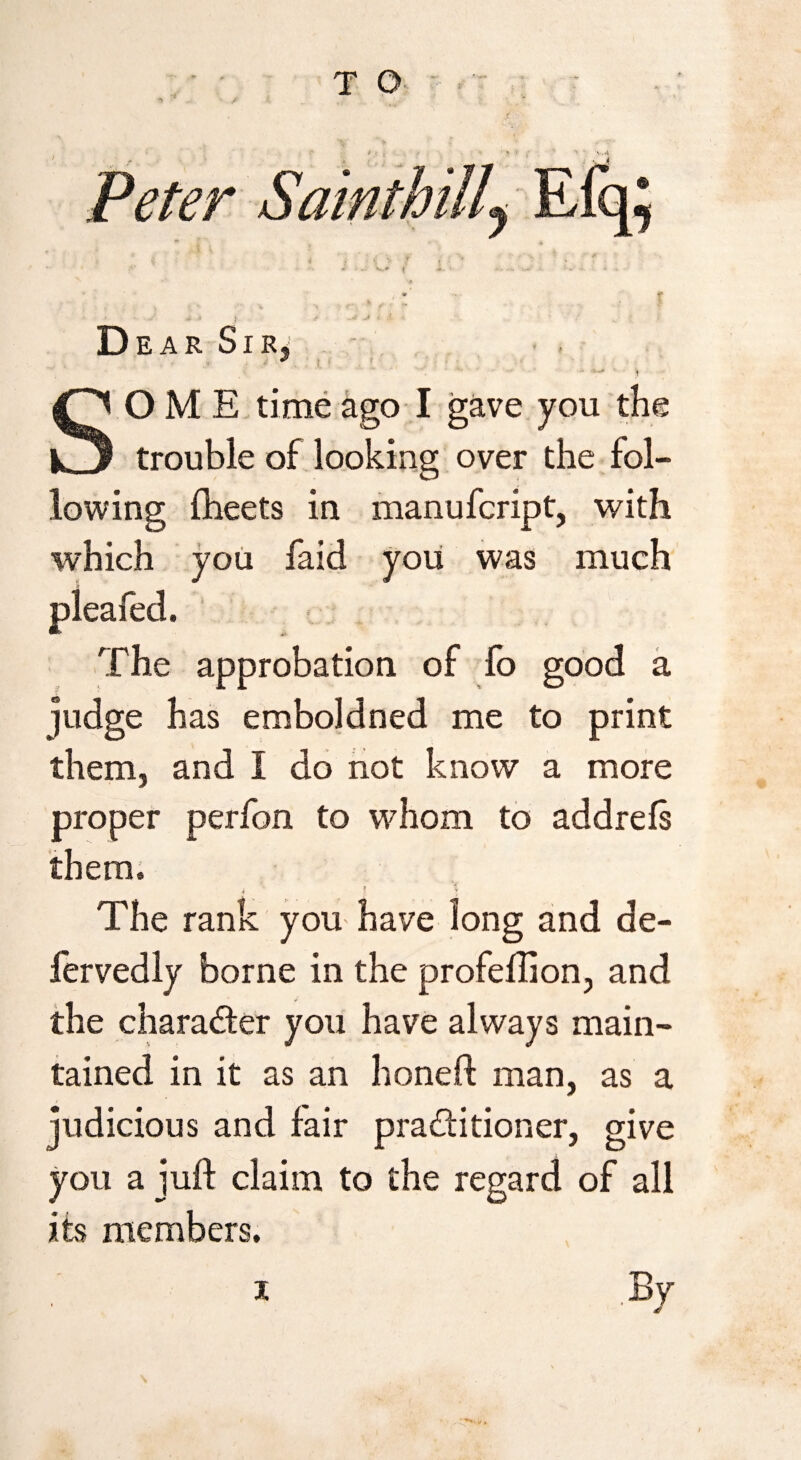 T Q ^ ‘ ' v Peter Dear Sir, , .> * SOME time ago I gave you the trouble of looking over the fol¬ lowing fheets in manufcript, with which you faid you was much pleafed. The approbation of lo good a judge has emboldned me to print them, and I do not know a more proper perfon to whom to addrels them. The rank you- have long and de- fervedly borne in the profeflion, and the chara&er you have always main¬ tained in it as an honed man, as a judicious and fair pra&itioner, give you a juft claim to the regard of all its members. i By 4>