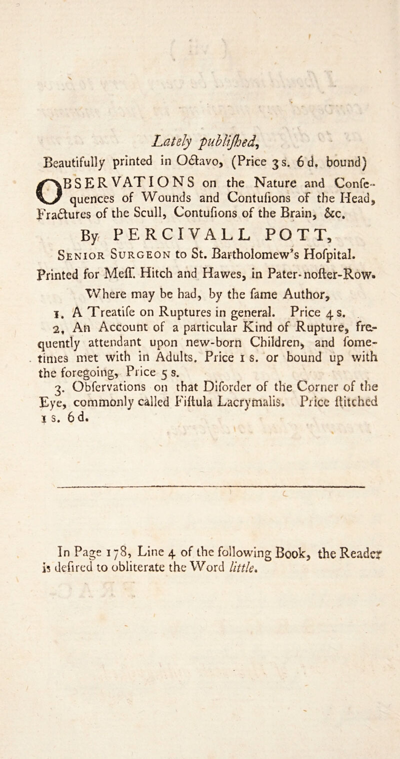Lately publijhed, Beautifully printed in O&avo, (Price 3 s. 6d. bound) OBSERVATIONS on the Nature and Confe* quences of Wounds and Contufions of the Head* Fra&ures of the Scull, Contufions of the Brain, &c. By PERCIYALL POTT, Senior Surgeon to St. Bartholomew's Hofpital. Printed for Meff. Hitch and Hawes, in Pater-nofter-Row* Where may be had, by the fame Author, 1. A Treatife on Ruptures in general. Price 4 s. 2, An Account of a particular Kind of Rupture, fra- quently attendant upon new-born Children, and fome- times met with in Adults. Price 1 s. or bound up with the foregoing. Price 5 s. 3. Obfervations on that Diforder of the Corner of the Eye, commonly called Fiitula Lacrymalis. Price ftitched is. 6d. In Page 178, Line 4 of the following Book, the Reader is defired to obliterate the Word little.