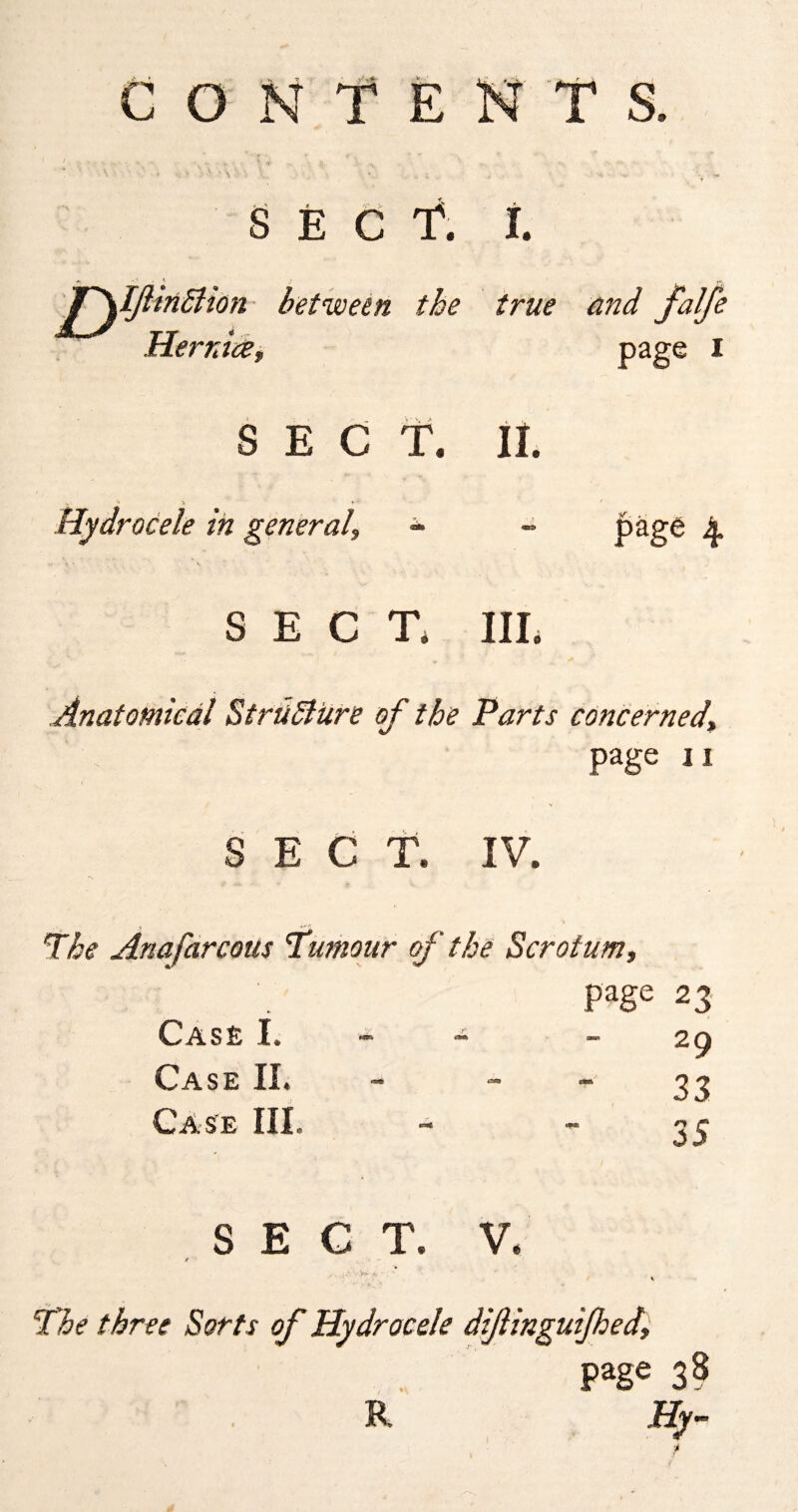 secT i. t » ^ inSlion between the true and falfe He mice, page I SECT. II. Hydrocele in general, page 4 SECT. III. Anatomical Structure of the Parts concerned\ Page ii E C T. IV. V Q dnafarcous Humour of the Scrotum, page 23 - 29 33 Case I, Case II. Case III ry /■» j5 SECT. V. / The three Sorts of Hydrocele dif ingulfed, page 38 R Hy-