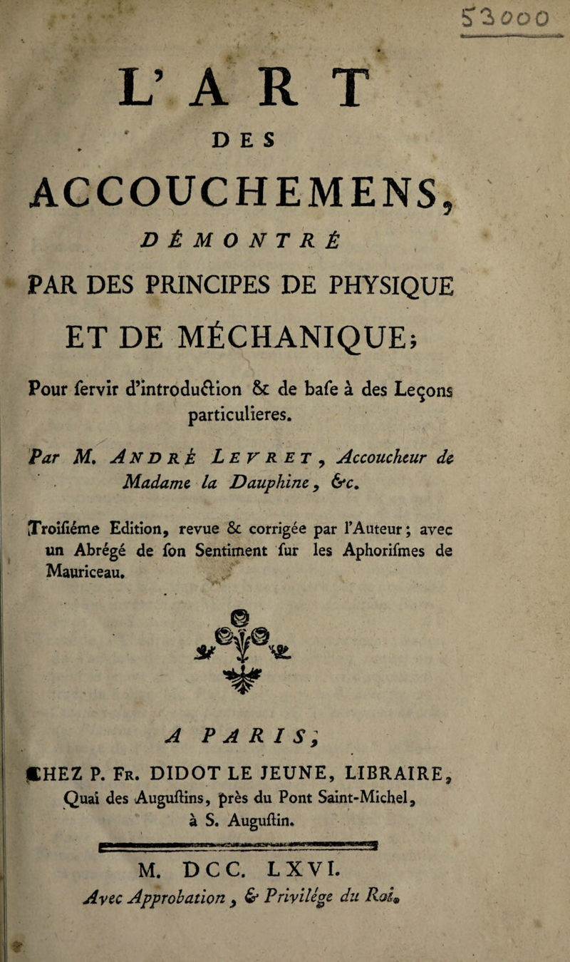 S'ïooo V A R T DES ♦ ACCOUCHEMENS, * \ DÉMONTRÉ PAR DES PRINCIPES DE PHYSIQUE ET DE MÉCHANIQUE; Pour fervir d’introdu&ion Sc de bafe à des Leçons particulières. Par M. André L E V R et , Accoucheur de Madame la Dauphine, &c. JroHiéme Edition, revue & corrigée par l’Auteur; avec un Abrégé de fon Sentiment fur les Aphorifmes de Mauriceau. A PARIS, DHEZ P. Fr. DIDOT LE JEUNE, LIBRAIRE, Quai des Auguftins, près du Pont Saint-Michel, à S. Auguflin. M. DCC. L X VI. Arec Approbation , & Privilège du Roi
