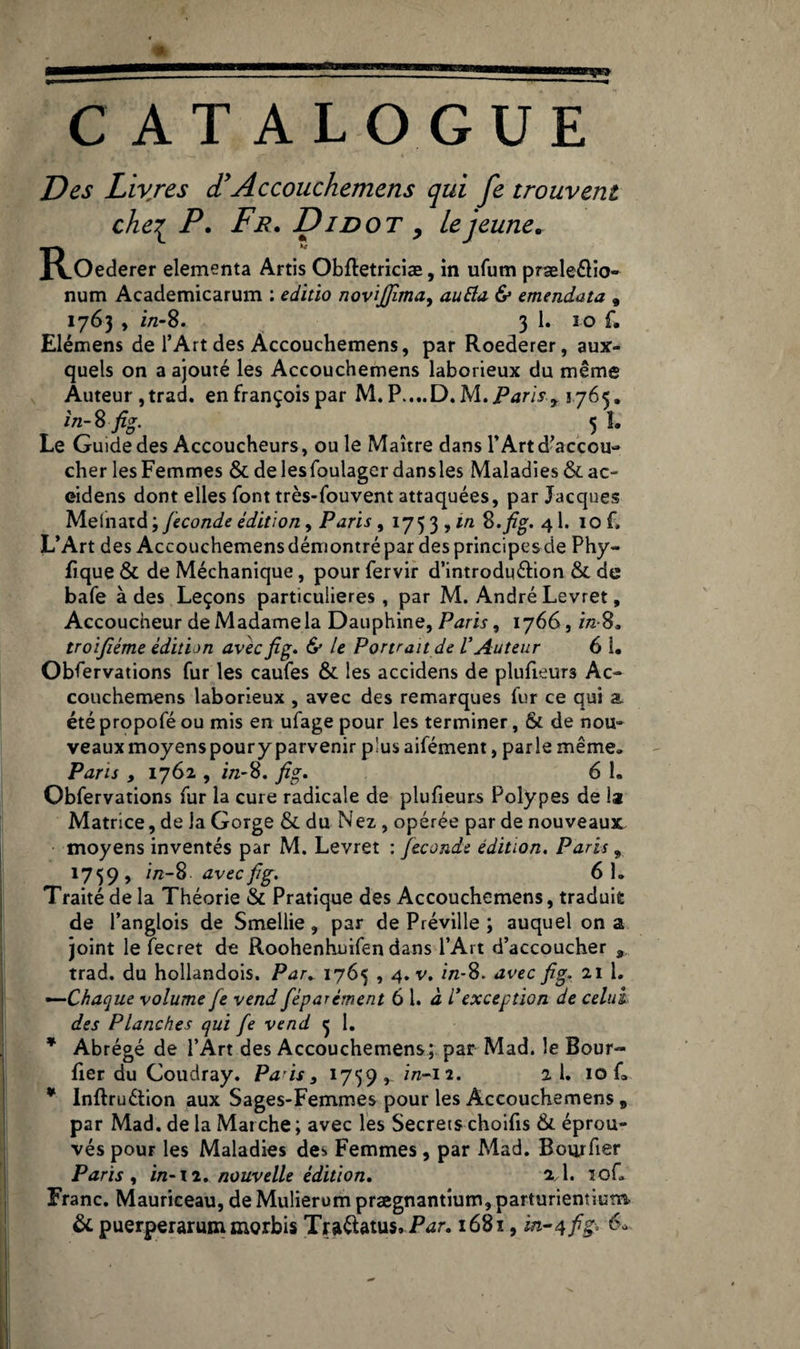 C ATALOGUE Des Livres d*Accouchemens qui fe trouvent chei P. Fr. Di dot , le jeune. R.Oederer elementa Artis Obftetriciæ, in ufum præleélio- num Academicarum : editio novijfima, auEla & emendata , 1763 , i/z-8. 3 1. 3 0 f. Elémens de l’Art des Accouchemens, par Roederer, aux¬ quels on a ajouté les Accouchemens laborieux du même Auteur, trad. enfrançoispar M. P....D.M.i54ri,f1765. in-Sfig. ^ ^ 5 I. Le Guide des Accoucheurs, ouïe Maître dans l’Art d’accou¬ cher les Femmes & delesfoulager dansles Maladies &ac~ eidens dont elles font très-fouvent attaquées, par Jacques Melnatd ; fécondé édition, Paris , 175 3 , m S. fig. 41. 10 f. L’Art des Accouchemens démontré par des principes de Phy~ Rque & de Méchanique, pour fervir d’introdu&ion & de bafe à des Leçons particulières, par M. André Levret, Accoucheur de Madame la Dauphine, Paris, 1766, i/z-8, troifiéme édition avec fig. & le Portrait de VAuteur 6 1. Observations fur les caufes & les accidens de plulieurs Ac- couchemens laborieux , avec des remarques fur ce qui a été propofé ou mis en ufage pour les terminer, & de nou¬ veaux moyenspoury parvenir plus aifément, parle même, Paris , 1762 , in-8. fig. 6 1. Obfervations fur la cure radicale de plufieurs Polypes de la Matrice, de la Gorge & du Nez , opérée par de nouveaux moyens inventés par M. Levret : fécondé édition, Paris „ 1759 , i/z-8. avec fig. 61. Traité de la Théorie & Pratique des Accouchemens, traduit de l’anglois de Smellie, par de Préville ; auquel on a joint le fecret de Roohenhuifen dans l’Art d’accoucher , trad. du hollandois. Par. 1765,4. v. in-$. avec fig. 21 1. —Chaque volume fe vend féparément 6 1. à /’exception de celui des Planches qui fe vend 3 1. * Abrégé de l’Art des Accouchemens; par Mad. le Bour- fier du Coudray. Pais, 1739, i/z-12. 2 1. 10 f» * Inftru&ion aux Sages-Femmes pour les Accouchemens, par Mad. de la Marche ; avec les Secrets choifis & éprou¬ vés pour les Maladies des Femmes, par Mad. Bourhsr Paris , in-il, nouvelle édition. 2,1. ïof. Franc. Mauriceau, de Mulierum prægnantium, parturientium