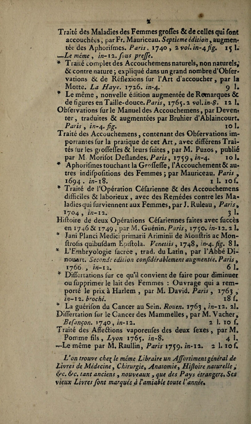 4 Traité des Maladies des Femmes groftes & de celles qui font accouchées > par Fr. Mauriceau. Septième édition, augmen¬ tée des Aphorifmes. Paris, 1740 , 2voLin~4fig» 15 1. —Le même, in- 12. fous prejfe. * Traué complet des Accouchemens naturels, non naturels,1 6c contre nature ; expliqué dans un grand nombre d’Obfer- vations 6c de Réflexions fur l’Art d’accoucher, par la Motte. La Haye. 1726. in-4. 9 1. * Le même , nouvelle édition augmentée de Remarques & de flgures en Taille-douce. Paris > 1765.2 vo\.in-8* 12 1. Obfervations fur le Manuel des Accouchemens, par Deven*. ter, traduites 6c augmentées par Bruhier d’Ablaincourt. Paris , in-4, fig. IO 1. Traité des Accouchemens, contenant des Obfervations im¬ posâmes fur la pratique de cet Art* avec différens Trai¬ tés fur les gioflefles 6c leurs fuites, par M. Puzos, publié par M Morifot Deflandes. Paris, 1759, i/2-4. 101. * Aphorifmes touchant la Grofleffe, l’Accouchement 6c au¬ tres indifpofitions des Femmes ; par Mauriceau. Paris , 1694 . in-18. 1 1. 10 f. * Traité de l’Opération Céfarienne 6t des Accouchemens difficiles 6c laborieux , avec des Remèdes contre les Ma¬ ladies qui furviennent aux Femmes, par J. Ruleau, Paris, 1704 , in— 12. 3 1* Hiftoire de deux Opérations Céfariennes faites avec fuccès en 1746 & 1749 , par M. Guénin. Paris, 1750. i/z-12. 2 1. * Jani Planci Medici primarii Ariminii de Monftris ac Mon- flrofis quibufdam Epiftola. Venetùs, 1748, in-4.fig. 81. * L’Embryologie facree , trad. du Latin, par l’Abbé Di- nouart. Seconde édition confidérablement augmentée* Paris , 1766 , in-ii. 6 1. * Diflertations fur ce qu’il convient de faire pour diminuer ou fupprimer le lait des Femmes : Ouvrage qui a rem¬ porté le prix à Harlem , par M. David. Paris , 1763 in-i 2. broché. 18 f. * La guérifon du Cancer au Sein. Rouen. 1763 , in-12. 2I. Diflertation fur le Cancer des Mammelles, par M. Vacher, Befançon. 1740, in-12. 2 1. 10 f. Traité des Affeélions vaporeufes des deux fexes, par M. Pomme fils, Lyon 1765. in-S. 4 L *-Le même par M. Raullin, Paris 1759. 2 1»*o£ L’on trouve che[ le même Libraire un Ajfortimentgénéral de Vivres de Médecine, Chirurgie, Anatomie, Hiftoire naturelle 9 6>c. &c, tant anciens , nouveaux * que des Pays étrangers» Ses vieux L ivres font marqués à Vamiable toute Vannée%