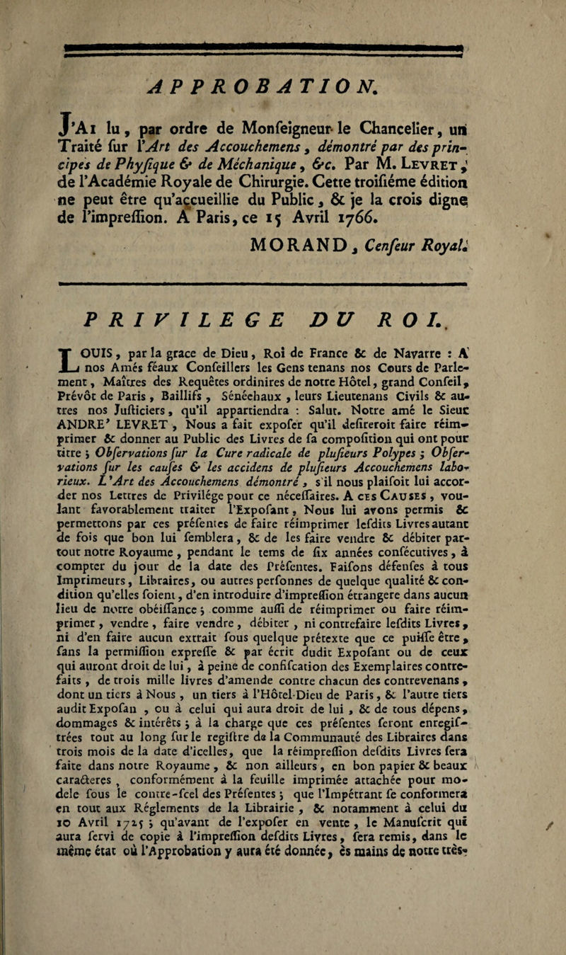 APPROBATION. J’Ai lu, par ordre de Monfeigneur- le Chancelier, uni Traité fur Y Art des Accouchemens, démontré par des prin¬ cipes de Phyfique & de Méchanique, 6*c. Par M. Levret de l’Académie Royale de Chirurgie. Cette troifiéme édition ne peut être qu’accueillie du Public , & je la crois digne de l’impreflion. A Paris, ce 15 Avril 1766. MORAND j Cenfeur Royal. PRIVILEGE DU ROI., LOUIS, par la grâce de Dieu, Roi de France 8c de Navarre : A nos Amés féaux Confeillers les Gens tenans nos Cours de Parle¬ ment , Maîtres des Requêtes ordinires de notre Hôtel, grand Confeil, Prévôt de Paris , Baillifs , Sénéehaux , leurs Lieutenans Civils 8c au¬ tres nos Jufticiers, qu’il appartiendra : Salut. Notre amé le Sieuc ANDREy LEVRET , Nous a fait expofer qu’il defîreroit faire réim¬ primer 8c donner au Public des Livres de fa compofîtion qui ont pour titre j Observations fur la Cure radicale de plufieurs Polypes ; Obfer- vations fur les caufes & les accidens de plufieurs Accouchemens labo- vieux. L ’Art des Accouchemens démontré , s'il nous plaifoit lui accor¬ der nos Lettres de Privilège pour ce néceffaires. A ces Causes , vou¬ lant favorablement traiter l’Expofant. Nous lui avons permis SC permettons par ces préfentes défaire réimprimer lefdits Livres autant de fois que bon lui femblera, 8c de les faire vendre 8c débiter par¬ tout notre Royaume , pendant le teins de fîx années confécutives, â compter du jour de la date des Préfentes. Faifons défenfes à tous Imprimeurs, Libraires, ou autres perfonnes de quelque qualité 8ccon¬ dition qu’elles foieni, d’en introduire d’impreffion étrangère dans aucun lieu de notre obéilTancc comme auflî de réimprimer ou faire réim¬ primer, vendre, faire vendre, débiter, ni contrefaire lefdits Livres , ni d’en faire aucun extrait fous quelque prétexte que ce puHTeêtre, fans la permifliou expreffe 8c par écrit dudit Expofant ou de ceux qui auront droit de lui, à peine de confifcation des Exemplaires contre¬ faits , de trois mille livres d’amende contre chacun des contrevenans , dont un tiers à Nous, un tiers à l’Hôtel-Dieu de Paris, 8c l’autre tiers auditExpofan , ou à celui qui aura droit de lui , 8c de tous dépens, dommages 8c intérêts j à la charge que ces préfentes feront enregif- trées tout au long fur le regiftre da la Communauté des Libraires dans trois mois de la date d’icelles, que la réimpreflïon defdits Livres fera faite dans notre Royaume , 8c non ailleurs, en bon papier 8c beaux cara&eres t conformément à la feuille imprimée attachée pour mo¬ dèle fous le contre-feel des Préfentes j que l’Impétrant fe conformera en tout aux Réglements de la Librairie , 8c notamment à celui du jo Avril 1715 j qu’avant de l’expofer en vente , le Manulcrit qui aura fervi de copie à l’impreffion defdits Livres, fera remis, dans le même état où l’Approbation y aura été donnée, es mains de notre très*