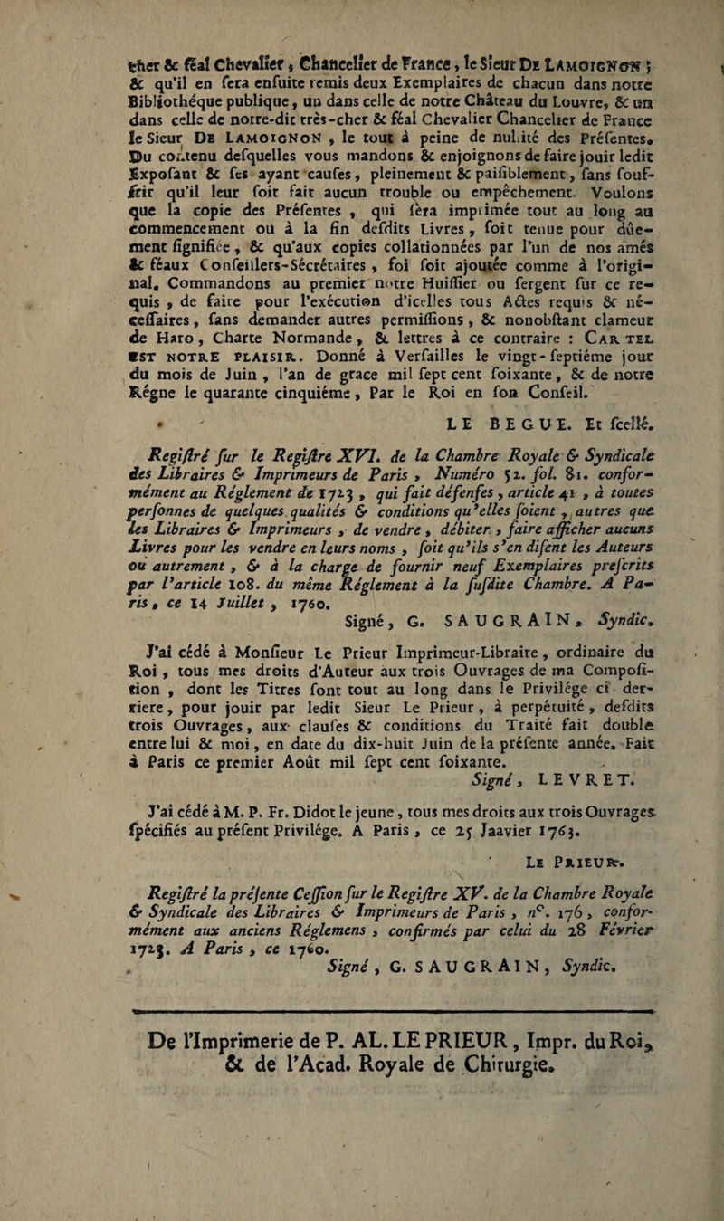 fcher & féal Chevalier * Chancelier de France, le Sieur De Lamgignow ; & qu’il en fera enfuite remis deux Exemplaires de chacun dans notre Bibliothèque publique, un dans celle de notre Château du Louvre, 6c un dans celle de noire-dit très-cher 8c féal Chevalier Chancelier de France le Sieur De LàmoicnoN , le tout à peine de nullité des Préfentes, ©u contenu dcfquelles vous mandons 6c enjoignons de faire jouir ledit Expofant 6c fcs ayant caufes, pleinement 6c paifiblement, fans fouf- £rir qu’il leur foit fait aucun trouble ou empêchement. Voulons que la copie des Préfentes , qui fera impiimée tout au long au commencement ou à la fin defdits Livres, foit tenue pour dûe- ment fignifiee, 6c qu'aux copies collationnées par l’un de nos amés ic féaux Confeillers-Sécrétaires , foi foit ajoutée comme à l'origi¬ nal, Commandons au premier notre Huiffier ou fergent fur ce re¬ quis , de faire pour l’exécution d’ictrlles tous A&es requ's 6c né- ceiTaires, fans demander autres permiflïons , 8c nonobftant clameur de Haro, Charte Normande, 6c lettres à ce contraire : Cartel ■st notre plaisir. Donné à Verfailles le vingt - feptiéme jour du mois de Juin , l’an de grâce mil fept cent foixante, 6c de notre Régne le quarante cinquième, Par le Roi en foa Confeil. • ^ LE BEGUE. Et fcellé. Regiflré fur le Regijlre XVI. de la Chambre Royale & Syndicale des Libraires & Imprimeurs de Paris » Numéro 51. fol. 81. confor¬ mément au Réglement de 172-3 , qui fait défenfes , article 41 » à toutes perfonnes de quelques qualités & conditions qu’elles [oient , autres que les Libraires & Imprimeurs , de vendre , débiter. , faire afficher aucuns Livres pour les vendre en leurs noms , foit qu’ils s’en difent les Auteurs où autrement, & à la charge de fournir neuf Exemplaires preferits par l’article 108. du même Réglement à la fufdite Chambre. A Pa¬ ris » ce 14 Juillet , 1760. Signé, G. SAUGRAIN, Syndic. J’ai cédé à Monfieur Le Prieur Imprimeur-Libraire , ordinaire du Roi , tous mes droits d’Auteur aux trois Ouvrages de ma Compofi- «ion , dont les Titres font tout au long dans le Privilège ci der¬ rière, pour jouir par ledit Sieur Le Prieur, à perpétuité, defdits trois Ouvrages, aux- claufes 6c conditions du Traité fait double entre lui 6c moi, en date du dix-huit Juin de la préfente année. Fait à Paris ce premier Août mil fept cent foixante. Signé > L E V R E T. J’ai cédé à M. P. Fr. Didot le jeune, tous mes droits aux trois Ouvrages fpécifiés au préfent Privilège. A Paris, ce 2j Jaavier 1763. Le Prieurt. \ Regifiré la préjente Ceffion fur le Regijlre XV. de la Chambre Royale & Syndicale des Libraires & Imprimeurs de Paris , nQ. 176 , confor¬ mément aux anciens Réglemens , confirmés par celui du 28 Février 1715. A Paris , ce 1760. . Signé , G. SAUGRAIN, Syndic. De l’Imprimerie de P. AL. LE PRIEUR, Impr. du Roi* & de l’Acad. Royale de Chirurgie.