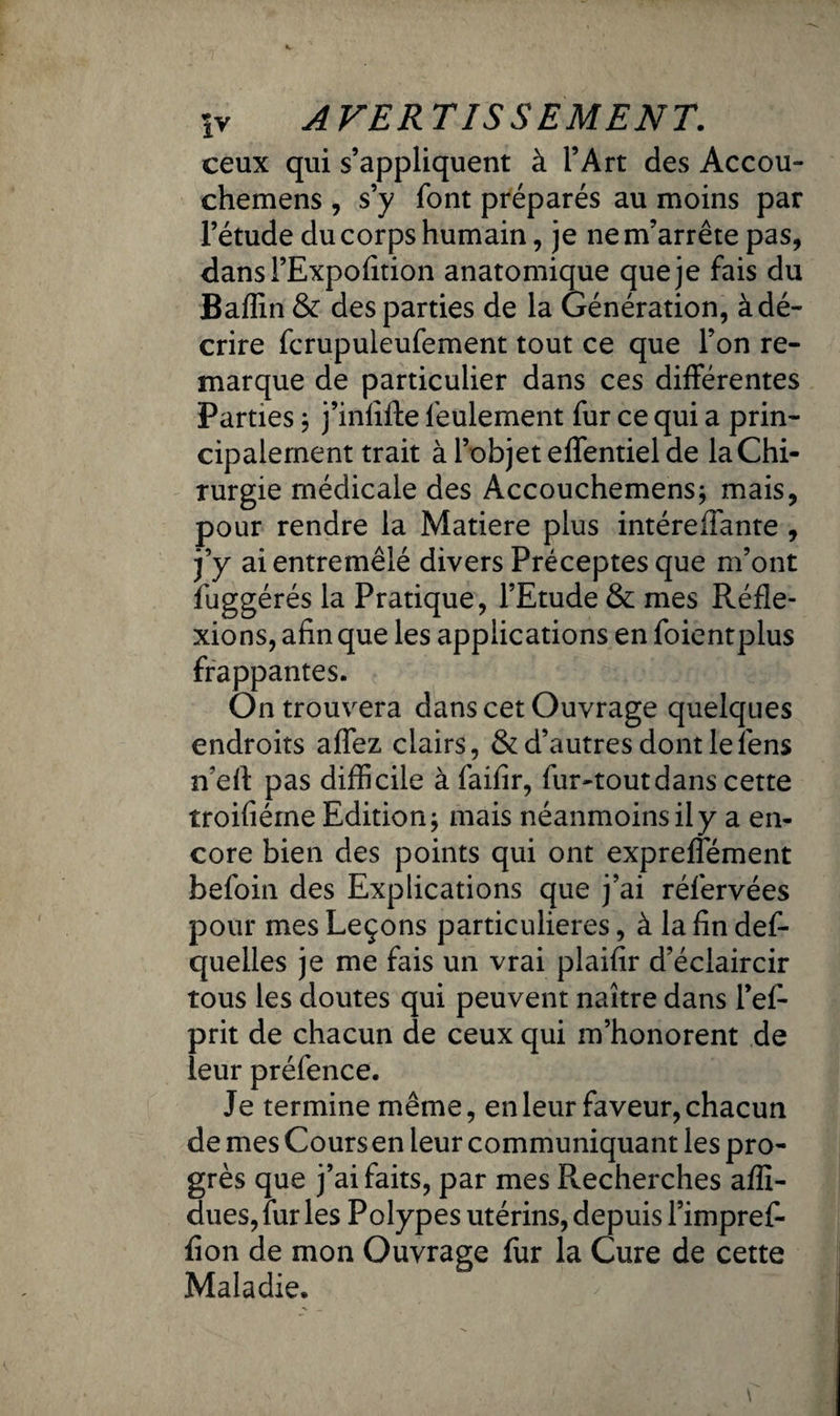 ceux qui s’appliquent à l’Art des Accou- chemens , s’y font préparés au moins par l’étude du corps humain, je ne m’arrête pas, dansl’Expofition anatomique que je fais du Baffin & des parties de la Génération, à dé¬ crire fcrupuleufement tout ce que l’on re¬ marque de particulier dans ces différentes Parties ; j’infifte feulement fur ce qui a prin¬ cipalement trait à l’objet effentiel de la Chi¬ rurgie médicale des Accouchemens; mais, pour rendre la Matière plus intéreffante , j’y ai entremêlé divers Préceptes que m’ont fuggérés la Pratique, l’Etude & mes Réfle¬ xions, afin que les applications en foientplus frappantes. On trouvera dans cet Ouvrage quelques endroits affez clairs, & d’autres dont le fens n’eil: pas difficile à faifîr, fur-tout dans cette troifiéine Edition; mais néanmoins il y a en¬ core bien des points qui ont expreffément befoin des Explications que j’ai réfervées pour mes Leçons particulières, à la fin def- quelles je me fais un vrai plaifir d’éclaircir tous les doutes qui peuvent naître dans l’ef- prit de chacun de ceux qui m’honorent de leur préfence. Je termine même, en leur faveur, chacun de mes Cours en leur communiquant les pro¬ grès que j’ai faits, par mes Recherches afïï- dues,fur les Polypes utérins, depuis l’impref- fîon de mon Ouvrage fur la Cure de cette Maladie.