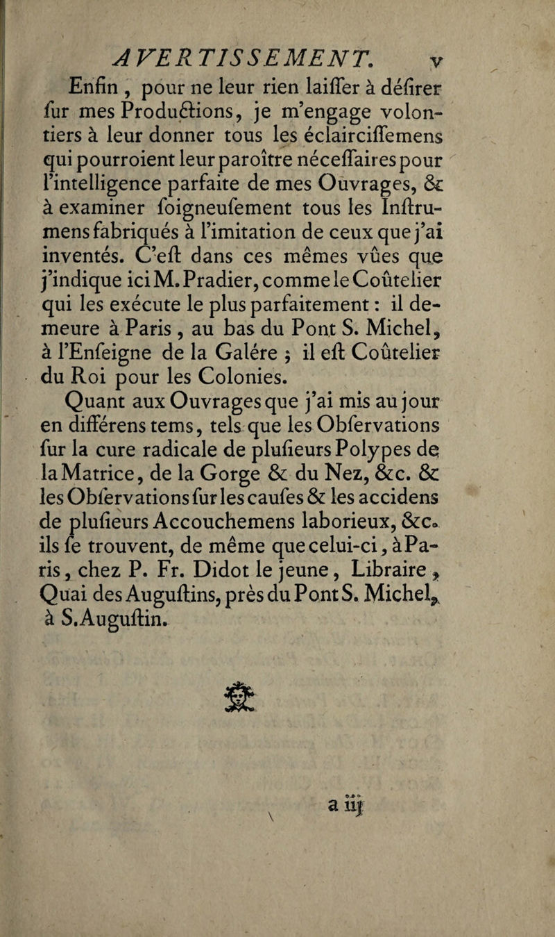 Enfin , pour ne leur rien laifler à défirer fur mes Produftions, je m’engage volon¬ tiers à leur donner tous les éclairciffemens qui pourroient leur paroître néceflaires pour l’intelligence parfaite de mes Ouvrages, Sc à examiner foigneufement tous les Inftru- mens fabriqués à l’imitation de ceux que j’ai inventés. C’efl: dans ces mêmes vûes que j’indique ici M. Pradier, comme le Coûtelier qui les exécute le plus parfaitement : il de¬ meure à Paris, au bas du Pont S. Michel, à l’Enfeigne de la Galère $ il eit Coûtelier du Roi pour les Colonies. Quant aux Ouvrages que j’ai mis au jour en difïérens tems, tels que les Obfervations fur la cure radicale de plufieurs Polypes de la Matrice, de la Gorge & du Nez, &c. & les Observations fur les caufes & les accidens de plufieurs Accouchemens laborieux, &c> ils fe trouvent, de même que celui-ci, à Pa¬ ris , chez P. Fr. Didot le jeune, Libraire , Quai desAuguftins, près du Pont S. Michel^, à S.Augultin. O-» O