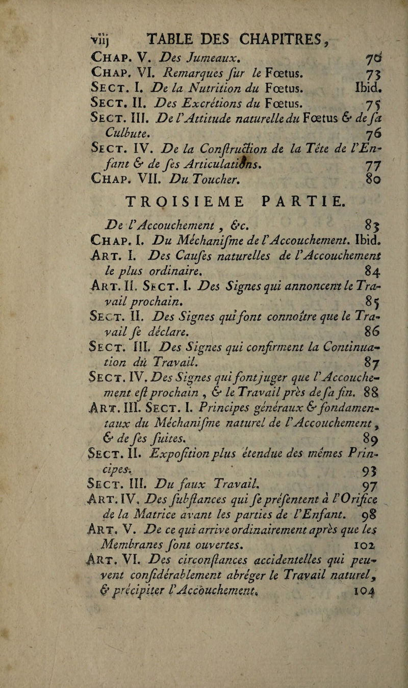 Chap. V. Des Jumeaux. yd Chap. VI. Remarques fur le Fœtus. 73 Se CT. I. De la Nutrition du Fœtus. Ibid, Sect. II. Des Excrétions du Fœtus. 75 Sec T. III. De V Attitude naturelle du Fœtus & de fa Culbute. 76 Sect. IV. De la Confiruclion de la Tête de VEn- faut & de fes Articulatiins. 77 Chap. VII. Du Toucher. 8o TROISIEME PARTIE. De VAccouchement , &c. 83 Chap, I. Du Mêchanifme de l'Accouchement, Ibid. Art. I. Des Caufes naturelles de VAccouchement le plus ordinaire. 84 Art. IL Sect. I. Des Signes qui annoncemle Tra¬ vail prochain. 85 Sect. II. Des Signes qui font connoître que le Tra¬ vail fe déclare. 86 Sect. III. Des Signes qui confirment la Continua¬ tion dû Travail. $7 Sect. IV. Des Signes qui font juger que VAccouche¬ ment efi prochain , & le Travail prés de fa fin. 88 ART. III. SECT. I. Principes généraux & fondamen¬ taux du Mêchanifme naturel de V Accouchement, & de fes fuites. 89 Sect. II. Expojitionplus étendue des mêmes Prin¬ cipes. ' 93 Sect. III. Du faux Travail. 97 ART. IV, Des fubfiances qui fe préfentent à V Orifice de la Matrice avant les parties de VEnfant. 98 Art. V. De ce qui arrive ordinairement après que les Membranes font ouvertes. 102 ART. VI, Des circonfiances accidentelles qui peu¬ vent confidêrablement abréger le Travail naturel, & précipiter U Accouchement* IQ4